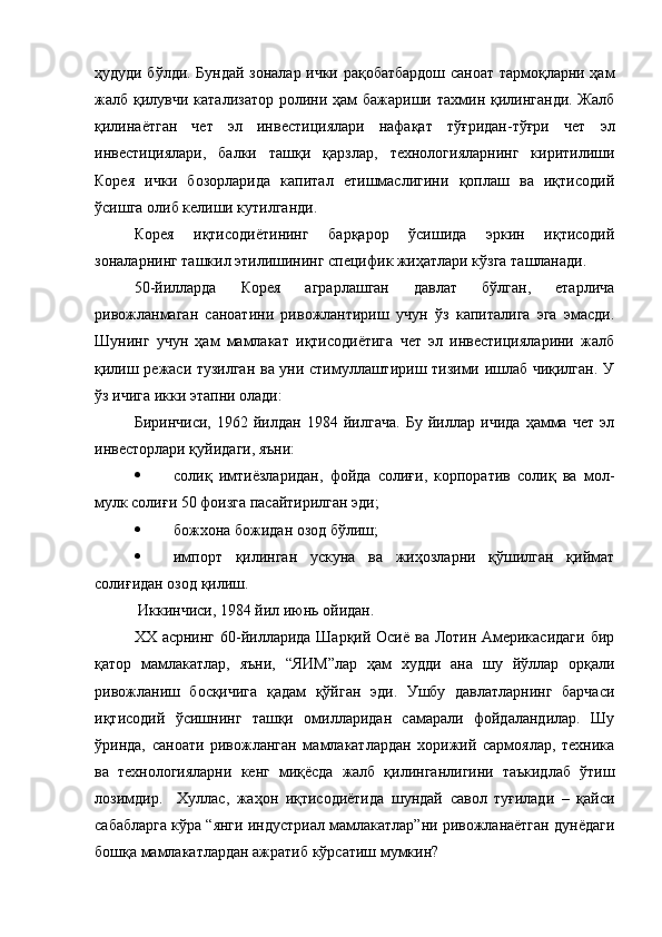 ҳудуди бўлди. Бундай зоналар ички рақобатбардош саноат тармоқларни ҳам
жалб қилувчи катализатор  ролини ҳам  бажариши тахмин қилинганди. Жалб
қилинаётган   чет   эл   инвестициялари   нафақат   тўғридан-тўғри   чет   эл
инвестициялари,   балки   ташқи   қарзлар,   технологияларнинг   киритилиши
Корея   ички   бозорларида   капитал   етишмаслигини   қоплаш   ва   иқтисодий
ўсишга олиб келиши кутилганди.
Корея   иқтисодиётининг   барқарор   ўсишида   эркин   иқтисодий
зоналарнинг ташкил этилишининг специфик жиҳатлари кўзга ташланади.
50-йилларда   Корея   аграрлашган   давлат   бўлган,   етарлича
ривожланмаган   саноатини   ривожлантириш   учун   ўз   капиталига   эга   эмасди.
Шунинг   учун   ҳам   мамлакат   иқтисодиётига   чет   эл   инвестицияларини   жалб
қилиш режаси тузилган ва уни стимуллаштириш тизими ишлаб чиқилган. У
ўз ичига икки этапни олади:
Биринчиси,   1962   йилдан   1984   йилгача.   Бу   йиллар   ичида   ҳамма   чет   эл
инвесторлари қуйидаги, яъни:
 солиқ   имтиёзларидан,   фойда   солиғи,   корпоратив   солиқ   ва   мол-
мулк солиғи 50 фоизга пасайтирилган эди ;
 божхона божидан озод бўлиш ;
 импорт   қилинган   ускуна   ва   жиҳозларни   қўшилган   қиймат
солиғидан озод қилиш.
 Иккинчиси, 1984 йил июнь ойидан. 
XX асрнинг 60-йилларида Шарқий Осиё ва Лотин Америкасидаги  бир
қатор   мамлакатлар,   яъни,   “ЯИМ”лар   ҳам   худди   ана   шу   йўллар   орқали
ривожланиш   босқичига   қадам   қўйган   эди.   Ушбу   давлатларнинг   барчаси
иқтисодий   ўсишнинг   ташқи   омилларидан   самарали   фойдаландилар.   Шу
ўринда,   саноати   ривожланган   мамлакатлардан   хорижий   сармоялар,   техника
ва   технологияларни   кенг   миқёсда   жалб   қилинганлигини   таъкидлаб   ўтиш
лозимдир.     Хуллас,   жаҳон   иқтисодиётида   шундай   савол   туғилади   –   қайси
сабабларга кўра “янги индустриал мамлакатлар”ни ривожланаётган дунёдаги
бошқа мамлакатлардан ажратиб кўрсатиш мумкин? 