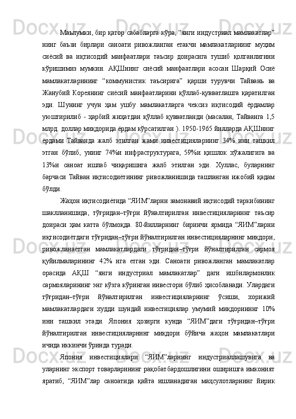 Маълумки, бир қатор сабабларга кўра, “янги индустриал мамлакатлар”
нинг   баъзи   бирлари   саноати   ривожланган   етакчи   мамлакатларнинг   муҳим
сиёсий   ва   иқтисодий   манфаатлари   таъсир   доирасига   тушиб   қолганлигини
кўришимиз   мумкин.   АҚШнинг   сиёсий   манфаатлари   асосан   Шарқий   Осиё
мамлакатларининг   “коммунистик   таъсирига”   қарши   турувчи   Тайвань   ва
Жанубий   Кореянинг   сиёсий   манфаатларини   қўллаб-қувватлашга   қаратилган
эди.   Шунинг   учун   ҳам   ушбу   мамлакатларга   чексиз   иқтисодий   ёрдамлар
уюштирилиб   -   ҳарбий   жиҳатдан   қўллаб   қувватланди   (масалан,   Тайванга   1,5
млрд. доллар миқдорида ёрдам кўрсатилган ). 1950-1965 йилларда АҚШнинг
ёрдами   Тайванда   жалб   этилган   жами   инвестицияларнинг   34%   ини   ташкил
этган   бўлиб,   унинг   74%и   инфраструктурага,   59%и   қишлок   хўжалигига   ва
13%и   саноат   ишлаб   чиқаришига   жалб   этилган   эди.   Хуллас,   буларнинг
барчаси   Тайван   иқтисодиётининг   ривожланишида   ташланган   ижобий   қадам
бўлди. 
Жаҳон иқтисодиётида “ЯИМ”ларни замонавий иқтисодий таркибининг
шаклланишида,   тўғридан–тўғри   йўналтирилган   инвестицияларнинг   таъсир
доираси   ҳам   катта   бўлмоқда.   80-йилларнинг   биринчи   ярмида   “ЯИМ”ларни
иқтисодиётдаги тўғридан–тўғри йўналтирилган инвестицияларнинг миқдори,
ривожланаётган   мамлакатлардаги   тўғридан–тўғри   йўналтирилган   сармоя
қуйилмаларининг   42%   ига   етган   эди.   Саноати   ривожланган   мамлакатлар
орасида   АҚШ   “янги   индустриал   мамлакатлар”   даги   ишбилармонлик
сармояларининг энг кўзга кўринган инвестори бўлиб ҳисобланади. Улардаги
тўғридан–тўғри   йўналтирилган   инвестицияларнинг   ўсиши,   хорижий
мамлакатлардаги   худди   шундай   инвестициялар   умумий   миқдорининг   10%
ини   ташкил   этади.   Япония   ҳозирги   кунда   “ЯИМ”даги   тўғридан–тўғри
йўналтирилган   инвестицияларнинг   миқдори   бўйича   жаҳон   мамлакатлари
ичида иккинчи ўринда туради.
Япония   инвестициялари   “ЯИМ”ларнинг   индустриаллашувига   ва
уларнинг экспорт товарларининг рақобатбардошлигини оширишга имконият
яратиб,   “ЯИМ”лар   саноатида   қайта   ишланадиган   маҳсулотларнинг   йирик 