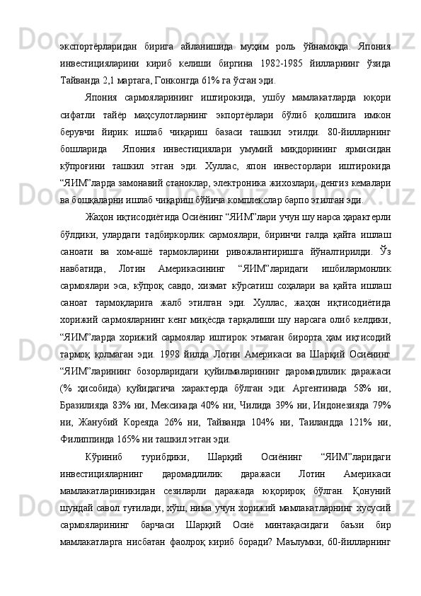 экспортёрларидан   бирига   айланишида   муҳим   роль   ўйнамоқда.   Япония
инвестицияларини   кириб   келиши   биргина   1982-1985   йилларнинг   ўзида
Тайванда 2,1 мартага, Гонконгда 61% га ўсган эди. 
Япония   сармояларининг   иштирокида,   ушбу   мамлакатларда   юқори
сифатли   тайёр   маҳсулотларнинг   экпортёрлари   бўлиб   қолишига   имкон
берувчи   йирик   ишлаб   чиқариш   базаси   ташкил   этилди.   80-йилларнинг
бошларида     Япония   инвестициялари   умумий   миқдорининг   ярмисидан
кўпроғини   ташкил   этган   эди.   Хуллас,   япон   инвесторлари   иштирокида
“ЯИМ”ларда замонавий станоклар, электроника жихозлари, денгиз кемалари
ва бошқаларни ишлаб чиқариш бўйича комплекслар барпо этилган эди. 
Жаҳон иқтисодиётида Осиёнинг “ЯИМ”лари учун шу нарса ҳарактерли
бўлдики,   улардаги   тадбиркорлик   сармоялари,   биринчи   галда   қайта   ишлаш
саноати   ва   хом-ашё   тармокларини   ривожлантиришга   йўналтирилди.   Ўз
навбатида,   Лотин   Америкасининг   “ЯИМ”ларидаги   ишбилармонлик
сармоялари   эса,   кўпроқ   савдо,   хизмат   кўрсатиш   соҳалари   ва   қайта   ишлаш
саноат   тармоқларига   жалб   этилган   эди.   Хуллас,   жаҳон   иқтисодиётида
хорижий  сармояларнинг   кенг  миқёсда   тарқалиши  шу  нарсага  олиб  келдики,
“ЯИМ”ларда   хорижий   сармоялар   иштирок   этмаган   бирорта   ҳам   иқтисодий
тармоқ   қолмаган   эди.   1998   йилда   Лотин   Америкаси   ва   Шарқий   Осиёнинг
“ЯИМ”ларининг   бозорларидаги   қуйилмаларининг   даромадлилик   даражаси
(%   ҳисобида)   қуйидагича   характерда   бўлган   эди:   Аргентинада   58%   ни,
Бразилияда   83%   ни,   Мексикада   40%   ни,   Чилида   39%   ни,   Индонезияда   79%
ни,   Жанубий   Кореяда   26%   ни,   Тайванда   104%   ни,   Таиландда   121%   ни,
Филиппинда 165% ни ташкил этган эди.
Кўриниб   турибдики,   Шарқий   Осиёнинг   “ЯИМ”ларидаги
инвестицияларнинг   даромадлилик   даражаси   Лотин   Америкаси
мамлакатлариникидан   сезиларли   даражада   юқорироқ   бўлган.   Қонуний
шундай савол туғилади, хўш, нима учун хорижий мамлакатларнинг хусусий
сармояларининг   барчаси   Шарқий   Осиё   минтақасидаги   баъзи   бир
мамлакатларга   нисбатан   фаолроқ   кириб   боради?   Маълумки,   60-йилларнинг 