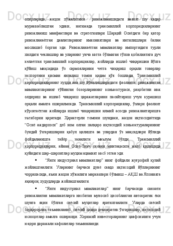 охирларида,   жаҳон   хўжалигини     ривожланишидаги   вазият   шу   қадар
мураккаблашган   эдики,   натижада   трансмиллий   корпорацияларнинг
ривожланиш   манфаатлари   ва   стратегиялари   Шарқий   Осиёдаги   бир   қатор
ривожланаётган   давлатларнинг   имкониятлари   ва   интилишлари   билан
мослашиб   борган   эди.   Ривожланаётган   мамлакатлар   импортидаги   турли
хилдаги чеклашлар ва уларнинг унча катта бўлмаган тўлов қобилиятига дуч
келаётган   трансмиллий   корпорациялар,   жойларда   ишлаб   чиқаришни   йўлга
қўйиш   мақсадида   ўз   сармояларини   четга   чиқариш   орқали   товарлар
экспортини   қисман   янгилаш   томон   қадам   қўя   бошлади.   Трансмиллий
корпорацияларнинг  худди   ана  шу  йўналишларидаги  фаолияти,  ривожланган
мамлакатларнинг   тўйинган   бозорларининг   коньюктураси,   рақобатни   авж
олдириш   ва   ишлаб   чиқариш   ҳаражатларини   пасайтириш   учун   курашиш
орқали   амалга   оширилмокда.   Трансмиллий   корпорациялар,   ўзлари   фаолият
кўрсатаётган   жойларда   ишлаб   чиқаришни   илмий   асосда   ривожлантиришга
эътиборни   қаратади.   Ҳарактерли   томони   шундаки,   жаҳон   иқтисодиётида
“Осиё   аждархоси”   деб   ном   олган   халқаро   иқтисодий   коньюктураларининг
бундай   ўзгаришларни   қабул   қилишга   ва   улардан   ўз   мақсадлари   йўлида
фойдаланишга   тайёр   эканлиги   маълум   бўлди.   Трансмиллий
корпорацияларни,   айнан   Осиё-Тинч   океани   минтақасига   жалб   қилишида
қуйидаги шар–шароитлар муҳим аҳамият касб этган эди. 
 “Янги   индустриал   мамлакатлар”   нинг   фойдали   жуғрофий   қулай
жойлашганлиги.   Уларнинг   барчаси   дунё   савдо   иқтисодий   йўлларининг
чоррахасида, яъни жаҳон хўжалиги марказлари бўлмиш – АҚШ ва Японияга
яқинроқ худудларда жойлашганлиги. 
 “Янги   индустриал   мамлакатлар”   нинг   барчасида   саноати
ривожланган   мамлакатларга   нисбатан   муносиб   ҳисобланган   автократик   ёки
шунга   яқин   бўлган   сиёсий   муҳитлар   яратилганлиги.   Уларда   сиёсий
барқарорлик таъминланиб, сиёсий ҳамда демократик ўзгаришлар, иқтисодий
ислоҳотлар   амалга   оширилди.   Хорижий   инвесторларнинг   ҳавфсизлиги   учун
юқори даражали кафолатлар таъминланди.  
