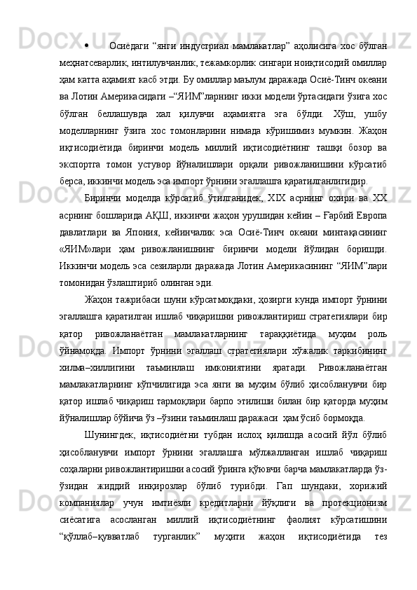  Осиёдаги   “янги   индустриал   мамлакатлар”   аҳолисига   хос   бўлган
меҳнатсеварлик, интилувчанлик, тежамкорлик сингари ноиқтисодий омиллар
ҳам катта аҳамият касб этди. Бу омиллар маълум даражада Осиё-Тинч океани
ва Лотин Америкасидаги –“ЯИМ”ларнинг икки модели ўртасидаги ўзига хос
бўлган   беллашувда   хал   қилувчи   аҳамиятга   эга   бўлди.   Хўш,   ушбу
моделларнинг   ўзига   хос   томонларини   нимада   кўришимиз   мумкин.   Жаҳон
иқтисодиётида   биринчи   модель   миллий   иқтисодиётнинг   ташқи   бозор   ва
экспортга   томон   устувор   йўналишлари   орқали   ривожланишини   кўрсатиб
берса, иккинчи модель эса импорт ўрнини эгаллашга қаратилганлигидир. 
Биринчи   моделда   кўрсатиб   ўтилганидек,   XIX   асрнинг   охири   ва   XX
асрнинг бошларида АҚШ, иккинчи жаҳон урушидан кейин – Ғарбий Европа
давлатлари   ва   Япония,   кейинчалик   эса   Осиё-Тинч   океани   минтақасининг
«ЯИМ»лари   ҳам   ривожланишнинг   биринчи   модели   йўлидан   боришди.
Иккинчи модель эса сезиларли даражада Лотин Америкасининг   “ЯИМ”лари
томонидан ўзлаштириб олинган эди. 
Жа ҳ он тажрибаси шуни к ў рсат моқ д а ки, ҳозирги кунда импор т   ўрнини
эгаллашга   қ аратилган   ишлаб   чиқаришни  ривожлантириш  стратегиялари   бир
қатор   ривожланаётган   мамлакатларнинг   тара ққ иётида   муҳим   роль
ўйнамоқда.   Импорт   ўрнини   эгаллаш   стратегиялари   хўжалик   таркибининг
хилма–хиллигини   таъминлаш   имкониятини   яратади.   Ривожланаётган
мамлакатларнинг   кўпчилигида   эса   янги   ва   муҳим   бўлиб   ҳисобланувчи   бир
қатор ишлаб чиқариш тармоқлари барпо   этилиши билан бир қаторда муҳим
йўналишлар бўйича ўз –ўзини таъминлаш даражаси   ҳам  ўсиб бормоқда. 
Шунингдек,   иқтисодиётни   тубдан   ислоҳ   қилишда   асосий   йўл   бўлиб
ҳисобланувчи   импорт   ўрнини   эгаллашга   мўлжалланган   ишлаб   чиқариш
соҳаларни ривожлантиришни асосий ўринга қўювчи барча мамлакатларда ўз-
ўзидан   жиддий   инқирозлар   бўлиб   турибди .   Гап   шундаки,   хорижий
компаниялар   учун   имтиёзли   кредитларни   йўқлиги   ва   протекционизм
сиёсатига   асосланган   миллий   иқтисодиётнинг   фаолият   кўрсатишини
“ қў ллаб– қ увватлаб   тур ганлик ”   му ҳ ити   жаҳон   иқтисодиётида   тез 