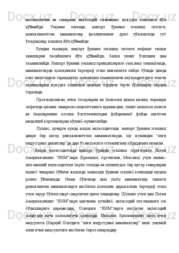 мослашувчан   ва   самарали   иқтисодий   тизимнинг   вужудга   келишига   йўл
қў ймайди.   Умуман   олганда,   импорт   ўрнини   эгаллаш   сиёсати,
ривожланаётган   мамлакатлар   фаолиятининг   дунё   хўжалигида   туб
ўзгаришлар ясашига йўл  қў ймайди. 
Бундан   таш қ ари,   импорт   ўрнини   эгаллаш   сиёсати   нафақат   ташқи
омилларни   пасайишига   йўл   қў ймайди,   балки   унинг   ўсишини   ҳам
таъминлайди. Импорт ўрнини эгаллаш принципларига  у зоқ ва қ т таянилганда,
мамлакатларда   қ оло қ ли к ни   бартараф   этиш   имконияти   пайдо   бўлади   ҳам д а
кенг  миқёсидаги тара ққ иётга эришишни таъминловчи иқтисодиётдаги етакчи
тармо қ ларни   вужудга   келиш и га   хала қ ит   берувчи   барча   т ў си қ ларга   барҳам
берилади. 
Протекционизм,   ички   бозорларни   ва   бизнесни   ҳимоя   қилиш   ч оралари
сифатида қисман самарасиз ишалётганига қарамасдан, унинг монопол холати
ва   ба ҳ оларининг   кескин   ў саётганлигидан   фойдаланиб   фойда   олаётган
ма ҳ аллий корхоналарни  қў ллаб– қ увватлайди. 
Хуллас,  ҳозирги  кунда   жаҳон  иқтисодиётида     импорт  ўрнини  эгаллаш
даври   бир   қатор   ривожланаётган   мамлакатларда,   шу   жумладан   “янги
индустриал давлатлар”да ҳам ўз нихоясига етганлигини кўришимиз мумкин. 
Жаҳон   иқтисодиётида   импорт   ўрнини   эгаллаш   стратегияси   Лотин
Америкасининг   “ ЯИМ ” лари   (Бразили я ,   Аргентина,   Мексика)   учун   хилма–
хил миллий иқтисодиётни барпо этишда ва шуни н гдек бир қатор товарларни
ишлаб чиқариш бўйича жаҳонда салмо қ ли   ў ринни эгаллаб келишида муҳим
ролни   ўйнамоқда.   Нима   бўлганда   ҳам   ушбу   мамлакатлар   саноати
ривожланган   мамлакатларга   нисбатан   қ оло қ лик   даражасини   бартараф   этиш
учун зарур бўлган шарт–шароитни ярата олмадилар. Шунинг учун ҳам Лотин
Америкасининг   “ ЯИМ ” лари   қанчалик   кучайиб,   иқтисодий   потенциалга   эга
бўлишларига   қарамасдан,   Осиёдаги   “ ЯИМ ”лар га   нисбатан   иқтисодий
жиҳатдан   анча   қ олоқлигича   қолмоқда.   Масалан,   Бразилиянинг   ялпи   ички
маҳсулоти   Шарқий   Осиёдаги   “янги   индустриал   мамлакатлар”   нинг   умумий
ялпи ички маҳсулотига нисбатан бироз камро қ дир. 