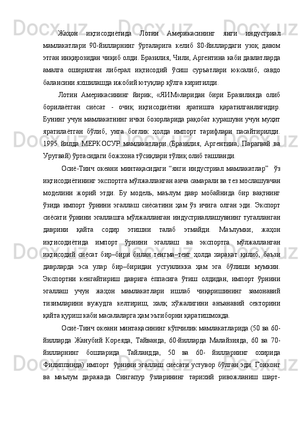 Жаҳон   иқтисодиётида   Лотин   Америкасининг   янги   индустриал
мамлакатлари   90-йилларнинг   ўрталарига   келиб   80-йиллардаги   узоқ   давом
этган инқирозидан чиқиб олди. Бразилия, Чили, Аргентина каби давлатларда
амалга   оширилган   либерал   иқтисодий   ўсиш   суръатлари   юксалиб,   савдо
балансини яхшилашда ижобий ютуқлар қўлга киритилди.
Лотин   Америкасининг   йирик,   «ЯИМ»ларидан   бири   Бразилияда   олиб
борилаётган   сиёсат   -   очиқ   иқтисодиётни   яратишга   қаратилганлигидир.
Бунинг учун мамлакатнинг ички бозорларида рақобат курашуви учун муҳит
яратилаётган   бўлиб,   унга   боғлик   ҳолда   импорт   тарифлари   пасайтирилди.
1995   йилда   МЕРКОСУР   мамлакатлари   (Бразилия,   Аргентина,   Парагвай   ва
Уругвай) ўртасидаги божхона тўсиқлари тўлиқ олиб ташланди. 
Осиё-Тинч   океани   минтақасидаги   “янги   индустриал   мамлакатлар”     ўз
иқтисодиётининг экспортга мўлжалланган анча самарали ва тез мослашувчан
моделини   жорий   этди.   Бу   модель,   маълум   давр   мобайнида   бир   вақтнинг
ўзида   импорт   ўрнини   эгаллаш   сиёсатини   ҳам   ўз   ичига   олган   эди.   Экспорт
сиёсати ўрнини эгаллашга мўлжалланган индустриаллашувнинг тугалланган
даврини   қайта   содир   этишни   талаб   этмайди.   Маълумки,   жаҳон
иқтисодиётида   импорт   ўрнини   эгаллаш   ва   экспортга   мўлжалланган
иқтисодий   сиёсат   бир–бири   билан   тенгма–тенг   ҳолда   харакат   қилиб,   баъзи
даврларда   эса   улар   бир–биридан   устунликка   ҳам   эга   бўлиши   мумкин.
Экспортни   кенгайтириш   даврига   ёппасига   ўтиш   олдидан,   импорт   ўрнини
эгаллаш   учун   жаҳон   мамлакатлари   ишлаб   чиқаришининг   замонавий
тизимларини   вужудга   келтириш,   халқ   хўжалигини   анъанавий   секторини
қайта қуриш каби масалаларга ҳам эътиборни қаратишмоқда. 
Осиё-Тинч океани минтақасининг кўпчилик мамлакатларида (50 ва 60-
йилларда   Жанубий   Кореяда,   Тайванда,   60-йилларда   Малайзияда,   60   ва   70-
йилларнинг   бошларида   Тайландда,   50   ва   60-   йилларнинг   охирида
Филиппинда) импорт   ўрнини эгаллаш сиёсати устувор бўлган эди. Гонконг
ва   маълум   даражада   Сингапур   ўзларининг   тарихий   ривожланиш   шарт- 