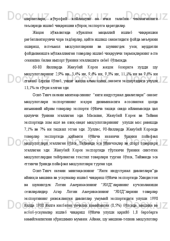 шароитлари,   жўғрофий   жойлашуви   ва   ички   талабни   чекланганлиги
таъсирида ишлаб чиқаришни кўпроқ экспортга қаратдилар. 
Жаҳон   хўжалигида   кўрилган   маҳаллий   ишлаб   чиқаришни
рағбатлантирувчи чора тадбирлар, қайта ишлаш саноатидаги фойда меъёрини
ошириш,   истеъмол   маҳсулотларини   ва   шунингдек   узоқ   муддатли
фойдаланишга мўлжалланган товарлар ишлаб чиқарувчи тармоқларнинг аста
секинлик билан импорт ўрнини эгаллашига сабаб бўлмоқда. 
60-80   йилларда   Жанубий   Корея   жаҳон   бозорига   худди   шу
маҳсулотларнинг   2,9%  ни,  3,4%   ни,  9,6%  ни,  9,3%   ни,  11,1%  ни  ва  9,6%   ни
етказиб берган бўлиб, унинг жаҳон кемасозлик саноати экспортидаги улуши
13,1% га тўғри келган эди.
Осиё-Тинч океани минтақасининг  “янги индустриал давлатлари” саноат
маҳсулотлари   экспортининг   юқори   динамикасига   асосланган   ҳолда
анъанавий   айрим   товарлар   экспорти   бўйича   ташқи   савдо   айланмасида   ҳал
қилувчи   ўринни   эгаллаган   эди.   Масалан,   Жанубий   Корея   ва   Тайван
экспортида   хом   ашё   ва   озиқ-овқат   маҳсулотларининг     улуши   мос   равишда
7,1%   ва   7%   ни   ташкил   этган   эди.   Хуллас,   90-йилларда   Жанубий   Кореяда
товарлар   экспортида   қиймати   бўйича   иккинчи   ўринни   пойафзал
маҳсулотлари эгаллаган бўлса, Тайванда эса ўйинчоқлар ва спорт товарлари
эгаллаган   эди.   Жанубий   Корея   экспортида   тўртинчи   ўринни   синтетик
маҳсулотлардан   тайёрланган   текстил   товарлари   турган   бўлса,   Тайванда   эса
еттинчи ўринда пойафзал маҳсулотлари турган эди.
Осиё-Тинч   океани   минтақасининг   “Янги   индустриал   давлатлари”да
айниқса машина ва ускуналар ишлаб чиқариш бўйича экспортида Хиндистон
ва   шунингдек   Лотин   Америкасининг   “ЯИД”ларининг   кучсизланиши
сезиларлидир.   Агар   Лотин   Америкасининг   “ЯИД”ларини   товарлар
экспортининг   ривожланган   давлатлар   умумий   экспортидаги   улуши   1998
йилда   1980   йилга   нисбатан   унчалик   камаймаган   (0,5%)   бўлсада,   машина   ва
асбоб-ускуналар   ишлаб   чиқариш   бўйича   улуши   қарийб   1,8   баробарга
камайганлигини кўришимиз мумкин. Айнан, шу машина-техник маҳсулотлар 