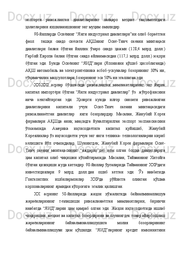 экспорти   ривожланган   давлатларнинг   халқаро   меҳнат   тақсимотидаги
ҳолатларини яхшиланишининг энг муҳим омилидир.
90-йилларда Осиёнинг “Янги индустриал давлатлари”ни олиб бораётган
фаол     ташқи   савдо   сиёсати   АҚШнинг   Осиё-Тинч   океани   минтақаси
давлатлари   билан   бўлган   йиллик   ўзаро   савдо   ҳажми   (128,4   млрд.   долл.)
Ғарбий Европа билан бўлган савдо айланмасидан (117,1 млрд. долл.) юқори
бўлган   эди.   Бунда   Осиёнинг   “ЯИД”лари   (Японияни   қўшиб   ҳисоблаганда)
АҚШ   автомобиль   ва   электронтехника   асбоб-ускуналар   бозорининг   30%   ни,
тўқимачилик маҳсулотлари бозорининг эса 50% ни эгаллаган эди. 
XX-XXI   асрлар   бўсағасида   ривожланган   мамлакатларнинг   энг   йирик
капитал   импортёри   бўлган   “Янги   индустриал   давлатлар”   ўз     жўғрофиясини
анча   кенгайтирган   эди.   Ҳозирги   кунда   илғор   саноати   ривожланган
давлатларини   капитали   учун   Осиё-Тинч   океани   минтақасидаги
ривожланаётган   давлатлар     янги   бозорлардир.   Масалан,   Жанубий   Корея
фирмалари   АҚШда   аниқ   мақсадга   йуналтирилган   экспорт   экспансиясини
ўтказмокда.   Америка   иқтисодиётига   капитал   қуйишиб,   Жанубий
Кореяликлар ўз иқтисодиёти учун энг янги техника- технологияларни кириб
келишига   йўл   очмоқдалар.   Шунингдек,   Жанубий   Корея   фирмалари   Осиё-
Тинч   океани   минтақасининг   “аждархо”деб   ном   олган   бошқа   давлатларига
ҳам   капитал   олиб   чиқишни   кўпайтирмоқда.   Масалан,   Тайваннинг   Хитойга
бўлган қизиқиши жуда каттадир. 90-йиллар ўрталарида Тайваннинг ХХРдаги
инвестициялари   9   млрд.   долл.дан   ошиб   кетган   эди.   Ўз   навбатида
Гонгконглик   ишбилармонлар   ХХРда   рўйхатга   олинган   қўшма
корхоналарнинг ярмидан кўпроғига  эгалик қилишган. 
XX   асрнинг   50-йилларида   жаҳон   хўжалигида   байналминаллашув
жараёнларининг   тезлашиши   ривожланаётган   мамлакатларни,   биринчи
навбатда   “ЯИД”ларни   ҳам   қамраб   олган   эди.   Жаҳон   иқтисодиётида   ишлаб
чиқаришни, меҳнат ва капитал бозорларини ва шунингдек товар айирбошлаш
жараёнларининг   байналминаллашушига   молия   бозорларининг
байналминаллашуви   ҳам   қўшилди.   “ЯИД”ларнинг   кредит   имкониятини 