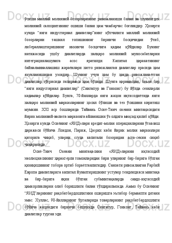 ўсиши   миллий   молиявий   бозорларининг   ривожланиши   билан   ва   шунингдек
молиявий   салоҳиятининг   ошиши   билан   ҳам   чамбарчас   боғлиқдир.   Ҳозирги
кунда   “янги   индустириал   давлатлар”нинг   кўпчилиги   миллий   молиявий
бозорларни   ташкил   топишининг   биринчи   босқичидан   ўтиб,
либераллаштиришнинг   иккинчи   босқичига   қадам   қўйдилар.   Бунинг
натижасида   ушбу   давлатларда   халқаро   молиявий   муносабатларни
интеграциялашувига   асос   яратилди.   Капитал   ҳаракатининг
байналминаллашиш   жараёнлари   хатто   ривожланган   давлатлар   орасида   ҳам
якунланишидан   узоқдир.   Шунинг   учун   ҳам   бу   ҳақда   ривожланаётган
давлатлар   тўғрисида   гапирмаса   ҳам   бўлади.   Шунга   қарамасдан,   баъзи   бир
“янги   индустириал   давлатлар”   (Сингапур   ва   Гонконг)   бу   йўлда   сезиларли
кадамлар   қўйдилар.   Бунга,   70-йилларда   янги   жаҳон   иқтисодиётида   янги
халқаро   молиявий   марказларнинг   ҳосил   бўлиши   ва   тез   ўсишини   киритиш
мумкин.   XXI   аср   бошларида   Тайвань   Осиё-Тинч   океани   минтақасидаги
йирик молиявий-валюта марказига айланишни ўз олдига мақсад қилиб қўйди.
Ҳозирги кунда Осиёнинг «ЯИД»лари кредит-молия операцияларини ўтказиш
даражаси   бўйича   Лондон,   Париж,   Цюрих   каби   йирик   молия   марказлари
қаторига   чиқиб,   уларни   ссуда   капитали   бозоридан   аста-секин   сиқиб
чиқармоқда.
Осиё-Тинч   Океани   минтақасини   «ЯИД»ларини   иқтисодий
эволюциясининг ҳарактерли томонларидан бири уларнинг бир-бирига бўлган
қизиқишининг тобора ортиб бораётганлигидир. Саноати ривожланган Fapбий
Европа давлатларига капитал йуналтиришнинг устувор тенденцияси минтақа
ва   бир-бирига   яқин   бўлган   субминтақаларда   савдо-иқтисодий
ҳамкорликларни олиб боришлиги билан тўлдирилмокда. Аммо бу  Осиёнинг
“ЯИД”ларининг рақобатбардошлигини оширишга эътибор бермаяпти дегани
эмас.   Хуллас,   90-йилларнинг   ўрталарида   товарларнинг   рақобатбардошлиги
бўйича   жаҳондаги   биринчи   бешликда   Сингапур,   Гонконг,   Тайвань   каби
давлатлар турган эди. 