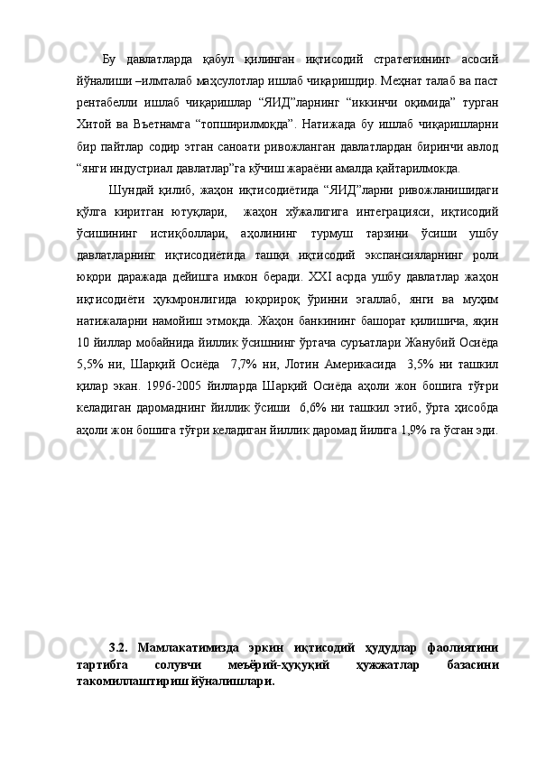 Бу   давлатларда   қабул   қилинган   иқтисодий   стратегиянинг   асосий
йўналиши –илмталаб маҳсулотлар ишлаб чиқаришдир. Меҳнат талаб ва паст
рентабелли   ишлаб   чиқаришлар   “ЯИД”ларнинг   “иккинчи   оқимида”   турган
Хитой   ва   Въетнамга   “топширилмоқда”.   Натижада   бу   ишлаб   чиқаришларни
бир   пайтлар   содир   этган   саноати   ривожланган   давлатлардан   биринчи   авлод
“янги индустриал давлатлар”га кўчиш жараёни амалда қайтарилмокда.
Шундай   қилиб,   жаҳон   иқтисодиётида   “ЯИД”ларни   ривожланишидаги
қўлга   киритган   ютуқлари,     жаҳон   хўжалигига   интеграцияси,   иқтисодий
ўсишининг   истиқболлари,   аҳолининг   турмуш   тарзини   ўсиши   ушбу
давлатларнинг   иқтисодиётида   ташқи   иқтисодий   экспансияларнинг   роли
юқори   даражада   дейишга   имкон   беради.   XXI   асрда   ушбу   давлатлар   жаҳон
иқтисодиёти   ҳукмронлигида   юқорироқ   ўринни   эгаллаб,   янги   ва   муҳим
натижаларни   намойиш   этмоқда.   Жаҳон   банкининг   башорат   қилишича,   яқин
10 йиллар мобайнида йиллик ўсишнинг ўртача суръатлари Жанубий Осиёда
5,5%   ни,   Шарқий   Осиёда     7,7%   ни,   Лотин   Америкасида     3,5%   ни   ташкил
қилар   экан.   1996-2005   йилларда   Шарқий   Осиёда   аҳоли   жон   бошига   тўғри
келадиган   даромаднинг   йиллик   ўсиши     6,6%   ни   ташкил   этиб,   ўрта   ҳисобда
аҳоли жон бошига тўғри келадиган йиллик даромад йилига 1,9% га ўсган эди.
3.2.   Мамлакатимизда   эркин   иқтисодий   ҳудудлар   фаолиятини
тартибга   солувчи   меъёрий-ҳуқуқий   ҳужжатлар   базасини
такомиллаштириш йўналишлари. 