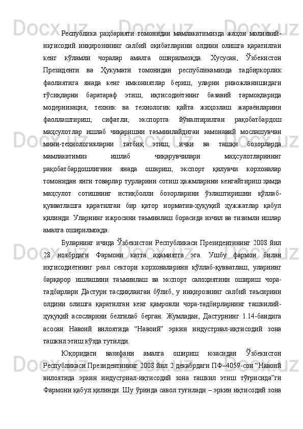 Республика   раҳбарияти   томонидан   мамлакатимизда   жаҳон   молиявий-
иқтисодий   инқирозининг   салбий   оқибатларини   олдини   олишга   қаратилган
кенг   кўламли   чоралар   амалга   оширилмоқда.   Хусусан,   Ўзбекистон
Президенти   ва   Ҳукумати   томонидан   республикамизда   тадбиркорлик
фаолиятига   янада   кенг   имкониятлар   бериш,   уларни   ривожланишидаги
тўсиқларни   баратараф   этиш,   иқтисодиётнинг   базавий   тармоқларида
модернизация,   техник   ва   технологик   қайта   жиҳозлаш   жараёнларини
фаоллаштириш,   сифатли,   экспортга   йўналтирилган   рақобатбардош
маҳсулотлар   ишлаб   чиқаришни   таъминлайдиган   замонавий   мослашувчан
мини-технологияларни   татбиқ   этиш;   ички   ва   ташқи   бозорларда
мамлакатимиз   ишлаб   чиқарувчилари   маҳсулотларининг
рақобатбардошлигини   янада   ошириш,   экспорт   қилувчи   корхоналар
томонидан янги товарлар турларини сотиш ҳажмларини кенгайтириш ҳамда
маҳсулот   сотишнинг   истиқболли   бозорларини   ўзлаштиришни   қўллаб-
қувватлашга   қаратилган   бир   қатор   норматив-ҳуқуқий   ҳужжатлар   қабул
қилинди. Уларнинг ижросини таъминлаш борасида изчил ва тизимли ишлар
амалга  оширилмоқда.
Буларнинг   ичида   Ўзбекистон   Республикаси   Президентининг   2008   йил
28   ноябрдаги   Фармони   катта   аҳамиятга   эга.   Ушбу   фармон   билан
и қтисодиётнинг   реал   сектори   корхоналарини   қўллаб-қувватлаш,   уларнинг
барқарор   ишлашини   таъминлаш   ва   экспорт   салоҳиятини   ошириш   чора-
тадбирлари   Дастури   тасдиқланган   бўлиб,   у   инқирознинг   салбий   таъсирини
олдини   олишга   қаратилган   кенг   қамровли   чора-тадбирларнинг   ташкилий-
ҳуқуқий   асосларини   белгилаб   берган.   Жумладан,   Дастурнинг   1.14-бандига
асосан   Навоий   вилоятида   “Навоий”   эркин   индустриал-иқтисодий   зона
ташкил этиш кўзда тутилди. 
Юқоридаги   вазифани   амалга   ошириш   юзасидан   Ўзбекистон
Республикаси Президентининг 2008 йил 2 декабрдаги ПФ–4059-сон “Навоий
вилоятида   эркин   индустриал-иқтисодий   зона   ташкил   этиш   тўғрисида”ги
Фармони қабул қилинди.  Шу ўринда савол туғилади – эркин иқтисодий зона 
