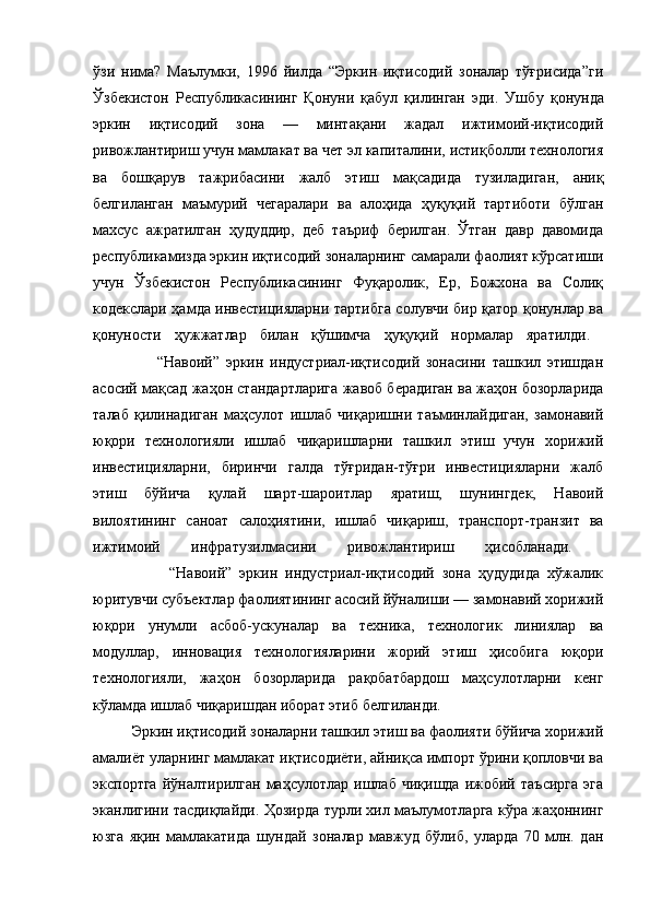 ўзи   нима?   Маълумки,   1996   йилда   “Эркин   иқтисодий   зоналар   тўғрисида”ги
Ўзбекистон   Республикасининг   Қонуни   қабул   қилинган   эди.   Ушб у   қонунда
эркин   иқтисодий   зона   —   минтақани   жадал   ижтимоий-иқтисодий
ривожлантириш учун мамлакат ва чет эл капиталини, истиқболли технология
ва   бошқарув   тажрибасини   жалб   этиш   мақсадида   тузиладиган,   аниқ
белгиланган   маъмурий   чегаралари   ва   алоҳида   ҳуқуқий   тартиботи   бўлган
махсус   ажратилган   ҳудуддир,   деб   таъриф   берилган.   Ўтган   давр   давомида
республикамизда эркин иқтисодий зоналарнинг самарали фаолият кўрсатиши
учун   Ўзбекистон   Республикасининг   Фуқаролик,   Ер,   Божхона   ва   Солиқ
кодекслари ҳамда инвестицияларни тартибга солувчи бир қатор қонунлар ва
қонуности   ҳужжатлар   билан   қўшимча   ҳуқуқий   нормалар   яратилди.  
                    “Навоий”   эркин   индустриал-иқтисодий   зонасини   ташкил   этишдан
асосий мақсад жаҳон стандартларига жавоб берадиган ва жаҳон бозорларида
талаб   қилинадиган   маҳсулот   ишлаб   чиқаришни   таъминлайдиган,   замонавий
юқори   технологияли   ишлаб   чиқаришларни   ташкил   этиш   учун   хорижий
инвестицияларни,   биринчи   галда   тўғридан-тўғри   инвестицияларни   жалб
этиш   бўйича   қулай   шарт-шароитлар   яратиш,   шунингдек,   Навоий
вилоятининг   саноат   салоҳиятини,   ишлаб   чиқариш,   транспорт-транзит   ва
ижтимоий   инфратузилмасини   ривожлантириш   ҳисобланади.  
                    “Навоий”   эркин   индустриал-иқтисодий   зона   ҳудудида   хўжалик
юритувчи субъектлар фаолиятининг асосий йўналиши — замонавий хорижий
юқори   унумли   асбоб-ускуналар   ва   техника,   технологик   линиялар   ва
модуллар,   инновация   технологияларини   жорий   этиш   ҳисобига   юқори
технологияли,   жаҳон   бозорларида   рақобатбардош   маҳсулотларни   кенг
кўламда ишлаб чиқаришдан иборат этиб белгиланди. 
Эркин иқтисодий зоналарни ташкил этиш ва фаолияти бўйича хорижий
амалиёт уларнинг мамлакат иқтисодиёти, айниқса импорт ўрини қопловчи ва
экспортга   йўналтирилган   маҳсулотлар   ишлаб   чиқишда   ижобий   таъсирга   эга
эканлигини тасдиқлайди.   Ҳозирда турли хил маълумотларга кўра жаҳоннинг
юзга   яқин   мамлакатида   шундай   зоналар   мавжуд   бўлиб,   уларда   70   млн.   дан 