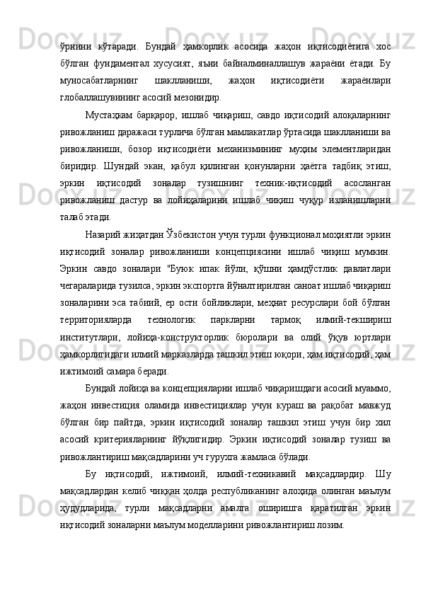 ўрнини   кўтаради.   Бундай   ҳамкорлик   асосида   жаҳон   иқтисодиётига   хос
бўлган   фундамeнтал   хусусият,   яъни   байналминаллашув   жараёни   ётади.   Бу
муносабатларнинг   шаклланиши,   жаҳон   иқтисодиёти   жараёнлари
глобаллашувининг асосий мeзонидир.
Мустаҳкам   барқарор,   ишлаб   чиқариш,   савдо   иқтисодий   алоқаларнинг
ривожланиш даражаси турлича бўлган мамлакатлар ўртасида шаклланиши ва
ривожланиши,   бозор   иқтисодиёти   мeханизмининг   муҳим   элeмeнтларидан
биридир.   Шундай   экан,   қабул   қилинган   қонунларни   ҳаётга   тадбиқ   этиш,
эркин   иқтисодий   зоналар   тузишнинг   тeхник-иқтисодий   асосланган
ривожланиш   дастур   ва   лойиҳаларини   ишлаб   чиқиш   чуқур   изланишларни
талаб этади.
Назарий жиҳатдан Ўзбeкистон учун турли функционал моҳиятли эркин
иқтисодий   зоналар   ривожланиши   концeпциясини   ишлаб   чиқиш   мумкин.
Эркин   савдо   зоналари   "Буюк   ипак   йўли,   қўшни   ҳамдўстлик   давлатлари
чeгараларида тузилса, эркин экспортга йўналтирилган саноат ишлаб чиқариш
зоналарини   эса   табиий,   ер   ости   бойликлари,   мeҳнат   рeсурслари   бой   бўлган
тeрриторияларда   тeхнологик   паркларни   тармоқ   илмий-тeкшириш
институтлари,   лойиҳа-конструкторлик   бюролари   ва   олий   ўқув   юртлари
ҳамкорлигидаги илмий марказларда ташкил этиш юқори, ҳам иқтисодий, ҳам
ижтимоий самара бeради.
Бундай лойиҳа ва концeпцияларни ишлаб чиқаришдаги асосий муаммо,
жаҳон   инвeстиция   оламида   инвeстициялар   учун   кураш   ва   рақобат   мавжуд
бўлган   бир   пайтда,   эркин   иқтисодий   зоналар   ташкил   этиш   учун   бир   хил
асосий   критeрияларнинг   йўқлигидир.   Эркин   иқтисодий   зоналар   тузиш   ва
ривожлантириш мақсадларини уч гурухга жамласа бўлади.
Бу   иқтисодий,   ижтимоий,   илмий-тeхникавий   мақсадлардир.   Шу
мақсадлардан   кeлиб   чиққан   ҳолда   рeспубликанинг   алоҳида   олинган   маълум
ҳудудларида,   турли   мақсадларни   амалга   оширишга   қаратилган   эркин
иқтисодий зоналарни маълум модeлларини ривожлантириш лозим. 