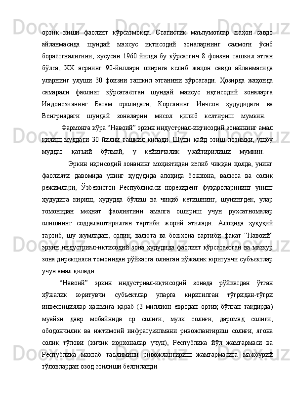 ортиқ   киши   фаолият   кўрсатмоқда.   Статистик   маълумотлар   жаҳон   савдо
айланмасида   шундай   махсус   иқтисодий   зоналарнинг   салмоғи   ўсиб
бораётгналигини,   хусусан   1960   йилда   бу   кўрсатгич   8   фоизни   ташкил   этган
бўлса,   XX   асрнинг   90-йиллари   охирига   келиб   жаҳон   савдо   айланмасида
уларнинг   улуши   30   фоизни   ташкил   этганини   кўрсатади.   Ҳозирда   жаҳонда
самарали   фаолият   кўрсатаётган   шундай   махсус   иқтисодий   зоналарга
Индонезиянинг   Батам   оролидаги,   Кореянинг   Инчеон   ҳудудидаги   ва
Венгриядаги   шундай   зоналарни   мисол   қилиб   келтириш   мумкин.  
          Фармонга кўра “Навоий” эркин индустриал-иқтисодий зонаннинг амал
қилиш   муддати   30   йилни   ташкил   қилади.   Шуни   қайд   этиш   лозимки,   ушбу
муддат   қатъий   бўлмай,   у   кейинчалик   узайтирилиши   мумкин.  
                    Эркин   иқтисодий   зонанинг   моҳиятидан   келиб   чиққан   ҳолда,   унинг
фаолияти   давомида   унинг   ҳудудида   алоҳида   божхона,   валюта   ва   солиқ
режимлари,   Ўзбекистон   Республикаси   норезидент   фуқароларининг   унинг
ҳудудига   кириш,   ҳудудда   бўлиш   ва   чиқиб   кетишнинг,   шунингдек,   улар
томонидан   меҳнат   фаолиятини   амалга   ошириш   учун   рухсатномалар
олишнинг   соддалаштирилган   тартиби   жорий   этилади.   Алоҳида   ҳуқуқий
тартиб,   шу   жумладан,   солиқ,   валюта   ва   божхона   тартиби   фақат   “Навоий”
эркин индустриал-иқтисодий зона ҳудудида фаолият кўрсатаётган ва мазкур
зона дирекцияси томонидан рўйхатга олинган хўжалик юритувчи субъектлар
учун амал қилади. 
“Навоий”   эркин   индустриал-иқтисодий   зонада   рўйхатдан   ўтган
хўжалик   юритувчи   субъектлар   уларга   киритилган   тўғридан-тўғри
инвестициялар   ҳажмига   қараб   (3   миллион   евродан   ортиқ   бўлган   тақдирда)
муайян   давр   мобайнида   ер   солиғи,   мулк   солиғи,   даромад   солиғи,
ободончилик   ва   ижтимоий   инфратузилмани   ривожлантириш   солиғи,   ягона
солиқ   тўлови   (кичик   корхоналар   учун),   Республика   йўл   жамғармаси   ва
Республика   мактаб   таълимини   ривожлантириш   жамғармасига   мажбурий
тўловлардан озод этилиши белгиланди.  