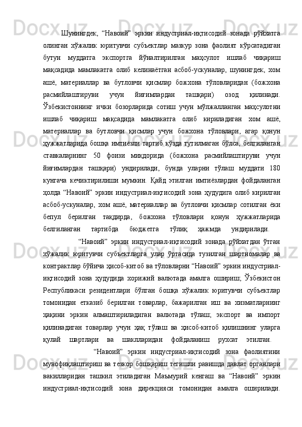 Шунингдек,   “Навоий”   эркин   индустриал-иқтисодий   зонада   рўйхатга
олинган   хўжалик   юритувчи   субъектлар   мазкур   зона   фаолият   кўрсатадиган
бутун   муддатга   экспортга   йўналтирилган   маҳсулот   ишлаб   чиқариш
мақсадида   мамлакатга   олиб   келинаётган   асбоб-ускуналар,   шунингдек,   хом
ашё,   материаллар   ва   бутловчи   қисмлар   божхона   тўловларидан   (божхона
расмийлаштируви   учун   йиғимлардан   ташқари)   озод   қилинади.
Ўзбекистоннинг   ички   бозорларида   сотиш   учун   мўлжалланган   маҳсулотни
ишлаб   чиқариш   мақсадида   мамлакатга   олиб   кириладиган   хом   ашё,
материаллар   ва   бутловчи   қисмлар   учун   божхона   тўловлари,   агар   қонун
ҳужжатларида   бошқа  имтиёзли  тартиб   кўзда  тутилмаган   бўлса,  белгиланган
ставкаларнинг   50   фоизи   миқдорида   (божхона   расмийлаштируви   учун
йиғимлардан   ташқари)   ундирилади,   бунда   уларни   тўлаш   муддати   180
кунгача   кечиктирилиши   мумкин.   Қайд   этилган   имтиёзлардан   фойдаланган
ҳолда   “Навоий”   эркин   индустриал-иқтисодий   зона   ҳудудига   олиб   кирилган
асбоб-ускуналар,   хом   ашё,   материаллар   ва   бутловчи   қисмлар   сотилган   ёки
бепул   берилган   тақдирда,   божхона   тўловлари   қонун   ҳужжатларида
белгиланган   тартибда   бюджетга   тўлиқ   ҳажмда   ундирилади.  
                    “Навоий”   эркин   индустриал-иқтисодий   зонада   рўйхатдан   ўтган
хўжалик   юритувчи   субъектларга   улар   ўртасида   тузилган   шартномалар   ва
контрактлар бўйича ҳисоб-китоб ва тўловларни “Навоий” эркин индустриал-
иқтисодий   зона   ҳудудида   хорижий   валютада   амалга   ошириш;   Ўзбекистон
Республикаси   резидентлари   бўлган   бошқа   хўжалик   юритувчи   субъектлар
томонидан   етказиб   берилган   товарлар,   бажарилган   иш   ва   хизматларнинг
ҳақини   эркин   алмаштириладиган   валютада   тўлаш;   экспорт   ва   импорт
қилинадиган   товарлар   учун   ҳақ   тўлаш   ва   ҳисоб-китоб   қилишнинг   уларга
қулай   шартлари   ва   шаклларидан   фойдаланиш   рухсат   этилган.  
                    “Навоий”   эркин   индустриал-иқтисодий   зона   фаолиятини
мувофиқлаштириш ва  тезкор  бошқариш  тегишли равишда  давлат   органлари
вакилларидан   ташкил   этиладиган   Маъмурий   кенгаш   ва   “Навоий”   эркин
индустриал-иқтисодий   зона   дирекцияси   томонидан   амалга   оширилади. 