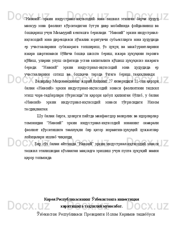 “Навоий”   эркин   индустриал-иқтисодий   зона   ташкил   этилган   барча   ҳудуд
мазкур   зона   фаолият   кўрсатадиган   бутун   давр   мобайнида   фойдаланиш   ва
бошқариш учун Маъмурий кенгашга берилади. “Навоий” эркин индустриал-
иқтисодий   зона   дирекцияси   хўжалик   юритувчи   субъектларга   зона   ҳудудида
ер   участкаларини   субижарага   топшириш,   ўз   ҳуқуқ   ва   мажбуриятларини
ижара   шартномаси   бўйича   бошқа   шахсга   бериш,   ижара   ҳуқуқини   гаровга
қўйиш,   уларни   улуш   сифатида   устав   капиталига   қўшиш   ҳуқуқисиз   ижарага
беради.   “Навоий”   эркин   индустриал-иқтисодий   зона   ҳудудида   ер
участкаларини   сотиш   ва   бошқача   тарзда   ўзгага   бериш   тақиқланади.  
          Вазирлар Маҳкамасининг жорий йилнинг 27 январидаги 21-сон қарори
билан   «Навоий»   эркин   индустриал-иқтисодий   зонаси   фаолиятини   ташкил
этиш   чора-тадбирлари   тўғрисида”ги   қарори   қабул   қилинган   бўлиб,   у   билан
«Навоий»   эркин   индустриал-иқтисодий   зонаси   тўғрисидаги   Низом
тасдиқланган.  
                   Шу билан бирга, ҳозирги пайтда манфаатдор вазирлик ва идорларлар
томонидан   “Навоий”   эркин   индустриал-иқтисодий   зонанинг   самарали
фаолият   кўрсатишига   тааллуқли   бир   қатор   норматив-ҳуқуқий   ҳужжатлар
лойиҳалари ишлаб чиқилди. 
Бир сўз билан айтганда  “Навоий” эркин индустриал-иқтисодий зонаси
ташкил  этилишидан   кўзланган  мақсадга  эришиш  учун  пухта   ҳуқуқий  замин
қарор топмоқда. 
Корея Республикасининг  Ўзбекистонга инвестиция 
к иритиш ига таҳлилий муносабат.
Ўзбекистон   Республикаси   Президенти   Ислом   Каримов   ташаббуси 