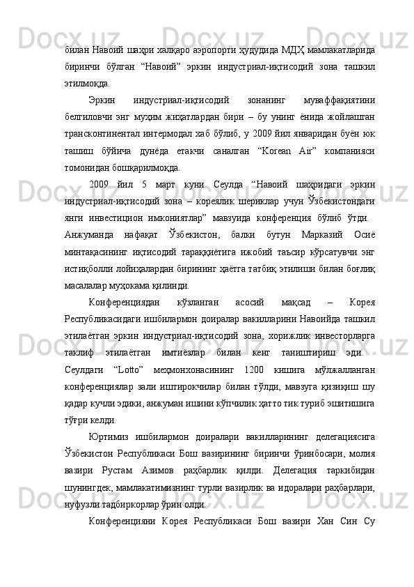 билан Навоий шаҳри халқаро аэропорти ҳудудида МДҲ  мамлакатларида
биринчи   бўлган   “Навоий”   эркин   индустриал-иқтисодий   зона   ташкил
этилмоқда. 
Эркин   индустриал-иқтисодий   зонанинг   муваффақиятини
белгиловчи   энг   муҳим   жиҳатлардан   бири   –   бу   унинг   ёнида   жойлашган
трансконтинентал интермодал хаб  бўлиб, у 2009 йил январидан  буён юк
ташиш   бўйича   дунёда   етакчи   саналган   “Korean   Air”   компанияси
томонидан бошқарилмоқда. 
2009   йил   5   март   куни   Сеулда   “Навоий   шаҳридаги   эркин
индустриал-иқтисодий   зона   –   кореялик   шериклар   учун   Ўзбекистондаги
янги   инвестицион   имкониятлар”   мавзуида   конференция   бўлиб   ўтди.  
Анжуманда   нафақат   Ўзбекистон,   балки   бутун   Марказий   Осиё
минтақасининг   иқтисодий   тараққиётига   ижобий   таъсир   кўрсатувчи   энг
истиқболли лойиҳалардан бирининг ҳаётга татбиқ этилиши билан боғлиқ
масалалар муҳокама қилинди. 
Конференциядан   кўзланган   асосий   мақсад   –   Корея
Республикасидаги   ишбилармон   доиралар   вакилларини   Навоийда   ташкил
этилаётган   эркин   индустриал-иқтисодий   зона,   хорижлик   инвесторларга
таклиф   этилаётган   имтиёзлар   билан   кенг   таништириш   эди.  
Сеулдаги   “Lotto”   меҳмонхонасининг   1200   кишига   мўлжалланган
конференциялар   зали   иштирокчилар   билан   тўлди,   мавзуга   қизиқиш   шу
қадар кучли эдики, анжуман ишини кўпчилик ҳатто тик туриб эшитишига
тўғри келди.
Юртимиз   ишбилармон   доиралари   вакилларининг   делегациясига
Ўзбекистон   Республикаси   Бош   вазирининг   биринчи   ўринбосари,   молия
вазири   Рустам   Азимов   раҳбарлик   қилди.   Делегация   таркибидан
шунингдек, мамлакатимизнинг турли вазирлик ва идоралари раҳбарлари,
нуфузли тадбиркорлар ўрин олди.
Конференцияни   Корея   Республикаси   Бош   вазири   Хан   Син   Су 