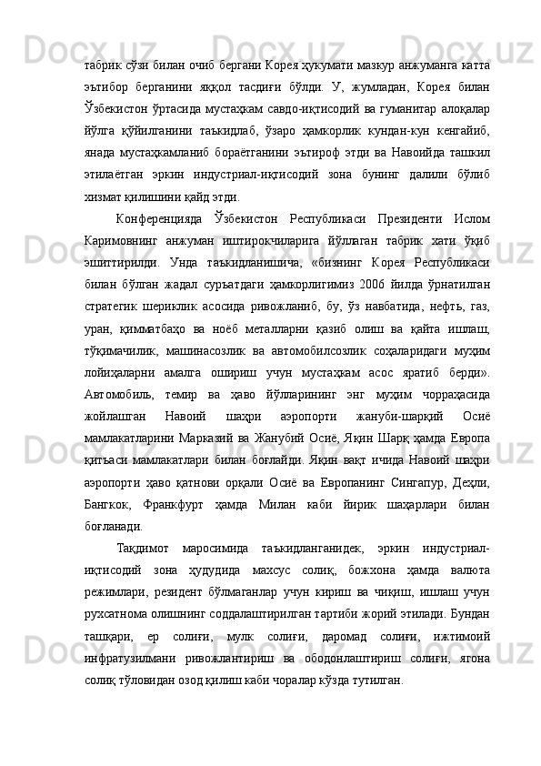 табрик сўзи билан очиб бергани Корея ҳукумати мазкур анжуманга катта
эътибор   берганини   яққол   тасдиғи   бўлди.   У,   жумладан,   Корея   билан
Ўзбекистон   ўртасида   мустаҳкам   савдо-иқтисодий   ва   гуманитар   алоқалар
йўлга   қўйилганини   таъкидлаб,   ўзаро   ҳамкорлик   кундан-кун   кенгайиб,
янада   мустаҳкамланиб   бораётганини   эътироф   этди   ва   Навоийда   ташкил
этилаётган   эркин   индустриал-иқтисодий   зона   бунинг   далили   бўлиб
хизмат қилишини қайд этди. 
Конферен ц ияда   Ўзбекистон   Республикаси   Президенти   Ислом
Каримовнинг   анжуман   иштирокчиларига   йўллаган   табрик   хати   ўқиб
эшиттирилди.   Унда   таъкидланишича,   «бизнинг   Корея   Республикаси
билан   бўлган   жадал   суръатдаги   ҳамкорлигимиз   2006   йилда   ўрнатилган
стратегик   шериклик   асосида   ривожланиб,   бу,   ўз   навбатида,   нефть,   газ,
уран,   қимматбаҳо   ва   ноёб   металларни   қазиб   олиш   ва   қайта   ишлаш,
тўқимачилик,   машинасозлик   ва   автомобилсозлик   соҳаларидаги   муҳим
лойиҳаларни   амалга   ошириш   учун   мустаҳкам   асос   яратиб   берди».
Автомобиль,   темир   ва   ҳаво   йўлларининг   энг   муҳим   чорраҳасида
жойлашган   Навоий   шаҳри   аэропорти   ж ануби-шарқий   Осиё
мамлакатларини   Марказий   ва   Жанубий   Осиё,   Яқин   Шарқ   ҳамда   Европа
қитъаси   мамлакатлари   билан   боғлайди.   Яқин   вақт   ичида   Навоий   шаҳри
аэропорти   ҳаво   қатнови   орқали   Осиё   ва   Европанинг   Сингапур,   Деҳли,
Бангкок,   Франкфурт   ҳамда   Милан   каби   йирик   шаҳарлари   билан
боғланади. 
Тақдимот   маросимида   таъкидланганидек,   эркин   индустриал-
иқтисодий   зона   ҳудудида   махсус   солиқ,   божхона   ҳамда   валюта
режимлари,   резидент   бўлмаганлар   учун   кириш   ва   чиқиш,   ишлаш   учун
рухсатнома олишнинг соддалаштирилган тартиби жорий этилади. Бундан
ташқари,   ер   солиғи,   мулк   солиғи,   даромад   солиғи,   ижтимоий
инфратузилмани   ривожлантириш   ва   ободонлаштириш   солиғи,   ягона
солиқ тўловидан озод қилиш каби чоралар кўзда тутилган.  