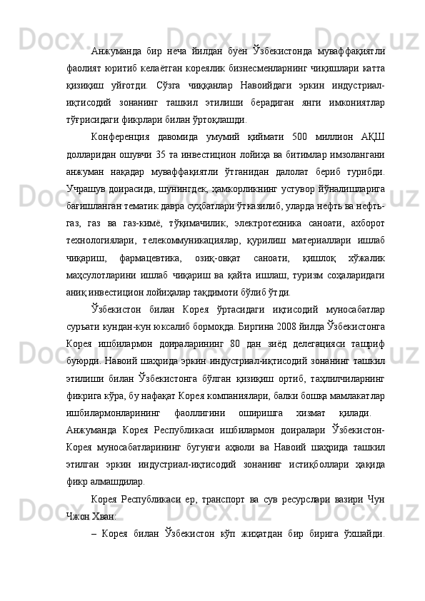 Анжуманда   бир   неча   йилдан   буён   Ўзбекистонда   муваффақиятли
фаолият  юритиб келаётган кореялик бизнесменларнинг чиқишлари катта
қизиқиш   уйғотди.   Сўзга   чиққанлар   Навоийдаги   эркин   индустриал-
иқтисодий   зонанинг   ташкил   этилиши   берадиган   янги   имкониятлар
тўғрисидаги фикрлари билан ўртоқлашди. 
Конференция   давомида   умумий   қиймати   500   миллион   АҚШ
долларидан ошувчи 35 та инвестицион лойиҳа ва битимлар имзолангани
анжуман   нақадар   муваффақиятли   ўтганидан   далолат   бериб   турибди.
Учрашув  доирасида,  шунингдек,  ҳамкорликнинг  устувор  йўналишларига
бағишланган тематик давра суҳбатлари ўтказилиб, уларда нефть ва нефть-
газ,   газ   ва   газ-кимё,   тўқимачилик,   электротехника   саноати,   ахборот
технологиялари,   телекоммуникациялар,   қурилиш   материаллари   ишлаб
чиқариш,   фармацевтика,   озиқ-овқат   саноати,   қишлоқ   хўжалик
маҳсулотларини   ишлаб   чиқариш   ва   қайта   ишлаш,   туризм   соҳаларидаги
аниқ инвестицион лойиҳалар тақдимоти бўлиб ўтди. 
Ўзбекистон   билан   Корея   ўртасидаги   иқтисодий   муносабатлар
суръати кундан-кун юксалиб бормоқда.  Биргина 2008 йилда Ўзбекистонга
Корея   ишбилармон   доираларининг   80   дан   зиёд   делегацияси   ташриф
буюрди. Навоий  шаҳрида  эркин индустриал-иқтисодий  зонанинг  ташкил
этилиши   билан   Ўзбекистонга   бўлган   қизиқиш   ортиб,   таҳлилчиларнинг
фикрига кўра, бу нафақат Корея компаниялари, балки бошқа мамлакатлар
ишбилармонларининг   фаоллигини   оширишга   хизмат   қилади.  
Анжуманда   Корея   Республикаси   ишбилармон   доиралари   Ўзбекистон-
Корея   муносабатларининг   бугунги   аҳволи   ва   Навоий   шаҳрида   ташкил
этилган   эркин   индустриал-иқтисодий   зонанинг   истиқболлари   ҳақида
фикр алмашдилар. 
Корея   Республикаси   ер,   транспорт   ва   сув   ресурслари   вазири   Чун
Чжон Хван:
–   Корея   билан   Ўзбекистон   кўп   жиҳатдан   бир   бирига   ўхшайди. 