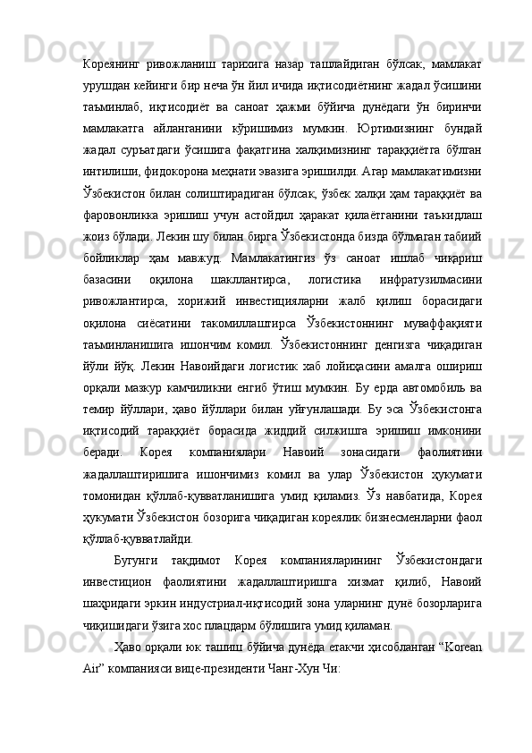 Кореянинг   ривожланиш   тарихига   назар   ташлайдиган   бўлсак,   мамлакат
урушдан кейинги бир неча ўн йил ичида иқтисодиётнинг жадал ўсишини
таъминлаб,   иқтисодиёт   ва   саноат   ҳажми   бўйича   дунёдаги   ўн   биринчи
мамлакатга   айланганини   кўришимиз   мумкин.   Юртимизнинг   бундай
жадал   суръатдаги   ўсишига   фақатгина   халқимизнинг   тараққиётга   бўлган
интилиши, фидокорона меҳнати эвазига эришилди. Агар мамлакатимизни
Ўзбекистон билан солиштирадиган бўлсак, ўзбек халқи ҳам тараққиёт ва
фаровонликка   эришиш   учун   астойдил   ҳаракат   қилаётганини   таъкидлаш
жоиз бўлади. Лекин шу билан бирга Ўзбекистонда бизда бўлмаган табиий
бойликлар   ҳам   мавжуд.   Мамлакатингиз   ўз   саноат   ишлаб   чиқариш
базасини   оқилона   шакллантирса,   логистика   инфратузилмасини
ривожлантирса,   хорижий   инвестицияларни   жалб   қилиш   борасидаги
оқилона   сиёсатини   такомиллаштирса   Ўзбекистоннинг   муваффақияти
таъминланишига   ишончим   комил.   Ўзбекистоннинг   денгизга   чиқадиган
йўли   йўқ.   Лекин   Навоийдаги   логистик   хаб   лойиҳасини   амалга   ошириш
орқали   мазкур   камчиликни   енгиб   ўтиш   мумкин.   Бу   ерда   автомобиль   ва
темир   йўллари ,   ҳаво   йўллари   билан   у й ғунлашади.   Бу   эса   Ўзбекистонга
иқтисодий   тараққиёт   борасида   жиддий   силжишга   эришиш   имконини
беради.   Корея   компаниялари   Навоий   зонасидаги   фаолиятини
жадаллаштиришига   ишончимиз   комил   ва   улар   Ўзбекистон   ҳукумати
томонидан   қўллаб-қувватланишига   умид   қиламиз.   Ўз   навбатида,   Корея
ҳукумати Ўзбекистон бозорига чиқадиган кореялик бизнесменларни фаол
қўллаб-қувватлайди.
Бугунги   тақдимот   Корея   компанияларининг   Ўзбекистондаги
инвестицион   фаолиятини   жадаллаштиришга   хизмат   қилиб,   Навоий
шаҳридаги эркин индустриал-иқтисодий зона уларнинг дунё бозорларига
чиқишидаги ўзига хос плацдарм бўлишига умид қиламан. 
Ҳаво орқали юк ташиш бўйича дунёда етакчи ҳисобланган “Korean
Air” компанияси вице-президенти Чанг-Хун Чи: 