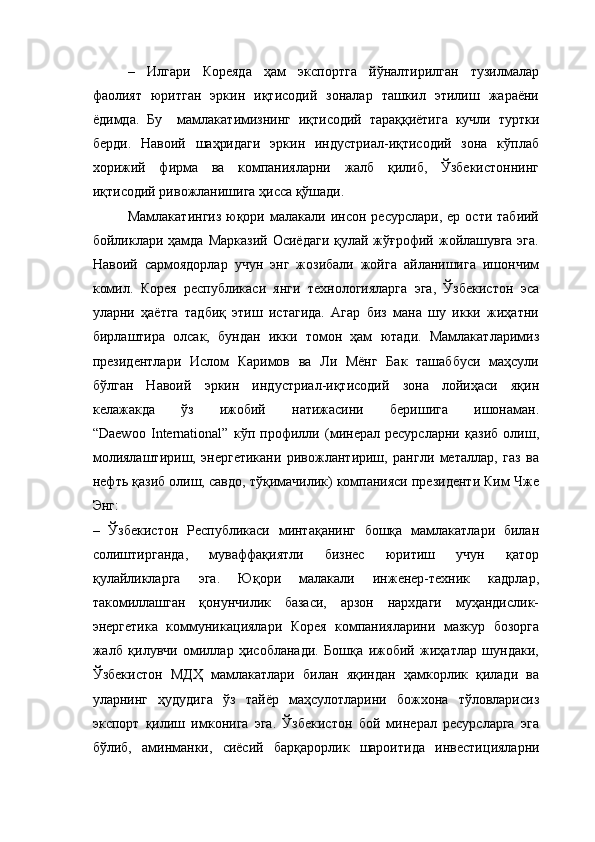 –   Илгари   Кореяда   ҳам   экспортга   йўналтирилган   тузилмалар
фаолият   юритган   эркин   иқтисодий   зоналар   ташкил   этилиш   жараёни
ёдимда.   Бу     мамлакатимизнинг   иқтисодий   тараққиётига   кучли   туртки
берди.   Навоий   шаҳридаги   эркин   индустриал-иқтисодий   зона   кўплаб
хорижий   фирма   ва   компанияларни   жалб   қилиб,   Ўзбекистоннинг
иқтисодий ривожланишига ҳисса қўшади. 
Мамлакатингиз   юқори  малакали  инсон  ресурслари,  ер   ости  табиий
бойликлари ҳамда  Марказий  Осиёдаги   қулай жўғрофий  жойлашувга  эга.
Навоий   сармоядорлар   учун   энг   жозибали   жойга   айланишига   ишончим
комил.   Корея   республикаси   янги   технологияларга   эга,   Ўзбекистон   эса
уларни   ҳаётга   тадбиқ   этиш   истагида.   Агар   биз   мана   шу   икки   жиҳатни
бирлаштира   олсак,   бундан   икки   томон   ҳам   ютади.   Мамлакатларимиз
президентлари   Ислом   Каримов   ва   Ли   Мёнг   Бак   ташаббуси   маҳсули
бўлган   Навоий   эркин   индустриал-иқтисодий   зона   лойиҳаси   яқин
келажакда   ўз   ижобий   натижасини   беришига   ишонаман.
“ Daewoo   International ”   кўп   профилли   (минерал   ресурсларни   қазиб   олиш,
молиялаштириш,   энергетикани   ривожлантириш,   рангли   металлар,   газ   ва
нефть қазиб олиш, савдо, тўқимачилик) компанияси президенти Ким Чже
Энг:
–   Ўзбекистон   Республикаси   минтақанинг   бошқа   мамлакатлари   билан
солиштирганда,   муваффақиятли   бизнес   юритиш   учун   қатор
қулайликларга   эга.   Юқори   малакали   инженер-техник   кадрлар,
такомиллашган   қонунчилик   базаси,   арзон   нархдаги   муҳандислик-
э нергетика   коммуника ц иялари   Корея   компанияларини   мазкур   бозорга
жалб   қилувчи   омиллар   ҳисобланади.   Бошқа   ижобий   жиҳатлар   шундаки,
Ўзбекистон   МДҲ   мамлакатлари   билан   яқиндан   ҳамкорлик   қилади   ва
уларнинг   ҳудудига   ўз   тайёр   маҳсулотларини   божхона   тўловларисиз
экспорт   қилиш   имконига   эга.   Ўзбекистон   бой   минерал   ресурсларга   эга
бўлиб,   аминманки,   сиёсий   барқарорлик   шароитида   инвести ц ияларни 
