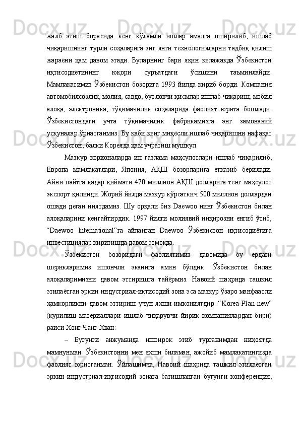 жалб   этиш   борасида   кенг   кўламли   ишлар   амалга   оширилиб,   ишлаб
чиқаришнинг   турли  соҳаларига   энг   янги   технологияларни   тадбиқ   қилиш
жараёни   ҳам   давом   этади.   Буларнинг   бари   яқин   келажакда   Ўзбекистон
иқтисодиётининг   юқори   суръатдаги   ўсишини   таъминлайди.
Мамлакатимиз   Ўзбекистон   бозорига   1993   йилда   кириб   борди.   Компания
автомобилсозлик, молия, савдо, бутловчи қисмлар ишлаб чиқариш, мобил
алоқа,   электроника,   тўқимачилик   соҳаларида   фаолият   юрита   бошлади.
Ўзбекистондаги   учта   тўқимачилик   фабрикамизга   энг   замонавий
ускуналар ўрнатганмиз. Бу каби кенг миқёсли ишлаб чиқаришни нафақат
Ўзбекистон, балки Кореяда ҳам учратиш мушкул. 
Мазкур   корхоналарда   ип   газлама   маҳсулотлари   ишлаб   чиқарилиб,
Европа   мамлакатлари,   Япония,   АҚШ   бозорларига   етказиб   берилади.
Айни пайтга қадар қиймати 470 миллион АҚШ долларига тенг маҳсулот
экспорт қилинди. Жорий йилда мазкур кўрсаткич 500 миллион доллардан
ошади   деган   ниятдамиз.   Шу   орқали   биз   Daewoo   нинг   Ўзбекистон   билан
алоқаларини кенгайтирдик.   1997 йилги  молиявий  инқирозни  енгиб  ўтиб,
“ Daewoo   Intern ational ”га   айланган   Daewoo   Ўзбекистон   иқтисодиётига
инвестициялар киритишда давом этмоқда. 
Ўзбекистон   бозоридаги   фаолиятимиз   давомида   бу   ердаги
шерикларимиз   ишончли   эканига   амин   бўлдик.   Ўзбекистон   билан
алоқаларимизни   давом   эттиришга   тайёрмиз.   Навоий   шаҳрида   ташкил
этилаётган эркин индустриал-иқтисодий зона эса мазкур ўзаро манфаатли
ҳамкорликни   давом   эттириш   учун   яхши   имкониятдир.   “Korea   Pl a n   n ew ”
(қурилиш   материаллари   ишлаб   чиқарувчи   йирик   компаниялардан   бири)
раиси Хонг Чанг Хван:
–   Бугунги   анжуманда   иштирок   этиб   турганимдан   ниҳоятда
мамнунман.   Ўзбекистонни   мен   яхши   биламан,   ажойиб   мамлакатингизда
фаолият   юритганман.   Ўйлашимча,   Навоий   шаҳрида   ташкил   этилаётган
эркин   индустриал-иқтисодий   зонага   бағишланган   бугунги   конференция, 