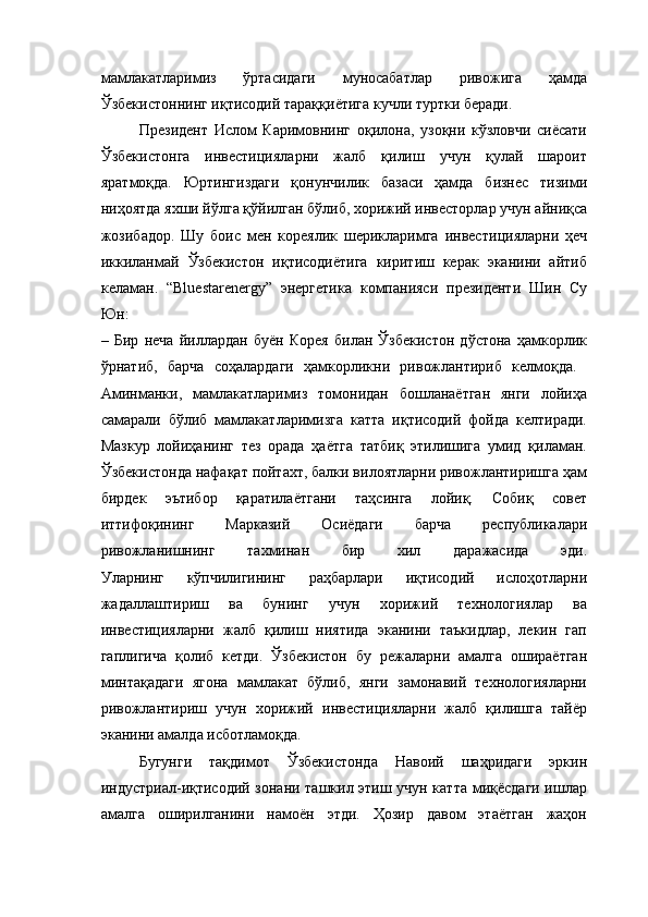 мамлакатларимиз   ўртасидаги   муносабатлар   ривожига   ҳамда
Ўзбекистоннинг иқтисодий тараққиётига кучли туртки беради. 
Президент   Ислом   Каримовнинг   оқилона,   узоқни   кўзловчи   сиёсати
Ўзбекистонга   инвестицияларни   жалб   қилиш   учун   қулай   шароит
яратмоқда.   Юртингиздаги   қонунчилик   базаси   ҳамда   бизнес   тизими
ни ҳ оятда яхши йўлга қўйилган бўлиб, хорижий инвесторлар учун айниқса
жозибадор.   Шу   боис   мен   кореялик   шерикларимга   инвести ц ияларни   ҳеч
иккиланмай   Ўзбекистон   иқтисодиётига   киритиш   керак   эканини   айтиб
келаман.   “Blu e starener gy ”   энергетика   компанияси   президенти   Шин   Су
Юн:
–   Бир   неча   йиллардан   буён   Корея   билан   Ўзбекистон   дўстона   ҳамкорлик
ўрнатиб,   барча   соҳалардаги   ҳамкорликни   ривожлантириб   келмоқда.  
Аминманки,   мамлакатларимиз   томонидан   бошланаётган   янги   лойиҳа
самарали   бўлиб   мамлакатларимизга   катта   иқтисодий   фойда   келтиради.
Мазкур   лойиҳанинг   тез   орада   ҳаётга   татбиқ   этилишига   умид   қиламан.
Ўзбекистонда нафақат пойтахт, балки вилоятларни ривожлантиришга ҳам
бирдек   эътибор   қаратилаётгани   таҳсинга   лойиқ.   Собиқ   совет
иттифоқининг   Марказий   Осиёдаги   барча   республикалари
ривожланишнинг   тахминан   бир   хил   даражасида   эди.
Уларнинг   кўпчилигининг   раҳбарлари   иқтисодий   ислоҳотларни
жадаллаштириш   ва   бунинг   учун   хорижий   технологиялар   ва
инвестицияларни   жалб   қилиш   ниятида   эканини   таъкидлар,   лекин   гап
гаплигича   қолиб   кетди.   Ўзбекистон   бу   режаларни   амалга   ошираётган
минтақадаги   ягона   мамлакат   бўлиб,   янги   замонавий   технологияларни
ривожлантириш   учун   хорижий   инвестицияларни   жалб   қилишга   тайёр
эканини амалда исботламоқда. 
Бугунги   тақдимот   Ўзбекистонда   Навоий   шаҳридаги   эркин
индустриал-иқтисодий зонани ташкил этиш учун катта миқёсдаги ишлар
амалга   оширилганини   намоён   этди.   Ҳозир   давом   этаётган   жаҳон 