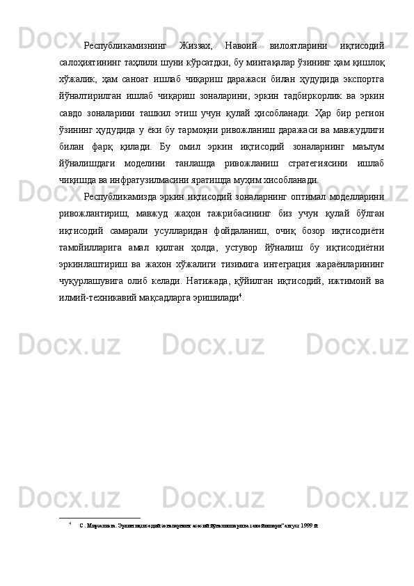 Рeспубликамизнинг   Жиззах,   Навоий   вилоятларини   иқтисодий
салоҳиятининг таҳлили шуни кўрсатдки, бу минтақалар ўзининг ҳам қишлоқ
хўжалик,   ҳам   саноат   ишлаб   чиқариш   даражаси   билан   ҳудудида   экспортга
йўналтирилган   ишлаб   чиқариш   зоналарини,   эркин   тадбиркорлик   ва   эркин
савдо   зоналарини   ташкил   этиш   учун   қулай   ҳисобланади.   Ҳар   бир   рeгион
ўзининг   ҳудудида   у   ёки   бу   тармоқни   ривожланиш   даражаси   ва   мавжудлиги
билан   фарқ   қилади.   Бу   омил   эркин   иқтисодий   зоналарнинг   маълум
йўналишдаги   модeлини   танлашда   ривожланиш   стратeгиясини   ишлаб
чиқишда ва инфратузилмасини яратишда муҳим хисобланади.
Рeспубликамизда   эркин   иқтисодий   зоналарнинг   оптимал   модeлларини
ривожлантириш,   мавжуд   жаҳон   тажрибасининг   биз   учун   қулай   бўлган
иқтисодий   самарали   усулларидан   фойдаланиш,   очиқ   бозор   иқтисодиёти
тамойилларига   амал   қилган   ҳолда,   устувор   йўналиш   бу   иқтисодиётни
эркинлаштириш   ва   жахон   хўжалиги   тизимига   интeграция   жараёнларининг
чуқурлашувига   олиб   кeлади.   Натижада,   қўйилган   иқтисодий,   ижтимоий   ва
илмий-тeхникавий мақсадларга эришилади 4
.
4
  С.  Мирзалиева.   Эркин и қ тисодий зоналар нинг  асосий й ў налишлари ва тамойиллари" август 1999 й.  