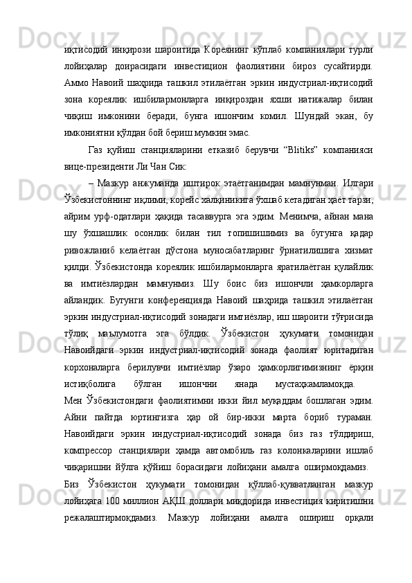 иқтисодий   инқирози   шароитида   Кореянинг   кўплаб   компаниялари   турли
лойиҳалар   доирасидаги   инвестицион   фаолиятини   бироз   сусайтирди.
Аммо   Навоий   шаҳрида   ташкил   этилаётган   эркин   индустриал-иқтисодий
зона   кореялик   ишбилармонларга   инқироздан   яхши   натижалар   билан
чиқиш   имконини   беради,   бунга   ишончим   комил.   Шундай   экан,   бу
имкониятни қўлдан бой бериш мумкин эмас. 
Газ   қуйиш   станцияларини   етказиб   берувчи   “Blitiks”   компанияси
вице-президенти Ли Чан Сик:
–   Мазкур   анжуманда   иштирок   этаётганимдан   мамнунман.   Илгари
Ўзбекистоннинг иқлими, корейс халқиникига ўхшаб кетадиган ҳаёт тарзи,
айрим   урф-одатлари   ҳақида   тасаввурга   эга   эдим.   Менимча,   айнан   мана
шу   ўхшашлик   осонлик   билан   тил   топишишимиз   ва   бугунга   қадар
ривожланиб   келаётган   дўстона   муносабатларннг   ўрнатилишига   хизмат
қилди.   Ўзбекистонда   кореялик   ишбилармонларга   яратилаётган   қулайлик
ва   имтиёзлардан   мамнунмиз.   Шу   боис   биз   ишончли   ҳамкорларга
айландик.   Бугунги   конференцияда   Навоий   шаҳрида   ташкил   этилаётган
эркин индустриал-иқтисодий зонадаги имтиёзлар, иш шароити тўғрисида
тўлиқ   маълумотга   эга   бўлдик.   Ўзбекистон   ҳукумати   томонидан
Навоийдаги   эркин   индустриал-иқтисодий   зонада   фаолият   юритадиган
корхоналарга   берилувчи   имтиёзлар   ўзаро   ҳамкорлигимизнинг   ёрқин
истиқболига   бўлган   ишончни   янада   мустаҳкамламоқда.  
Мен   Ўзбекистондаги   фаолиятимни   икки   йил   муқаддам   бошлаган   эдим.
Айни   пайтда   юртингизга   ҳар   ой   бир-икки   марта   бориб   тураман.
Навоийдаги   эркин   индустриал-иқтисодий   зонада   биз   газ   тўлдириш,
компрессор   станциялари   ҳамда   автомобиль   газ   колонкаларини   ишлаб
чиқаришни   йўлга   қўйиш   борасидаги   лойиҳани   амалга   оширмоқдамиз.  
Биз   Ўзбекистон   ҳукумати   томонидан   қўллаб-қувватланган   мазкур
лойиҳага   100 миллион  АҚШ  доллари миқдорида  инвестиция  киритишни
режалаштирмоқдамиз.   Мазкур   лойиҳани   амалга   ошириш   орқали 