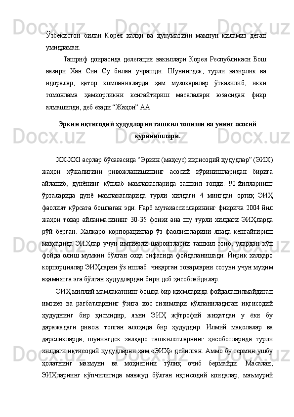 Ўзбекистон   билан   Корея   халқи   ва   ҳукуматини   мамнун   қиламиз   деган
умиддаман. 
Ташриф   доирасида   делегация   вакиллари   Корея   Республикаси   Бош
вазири   Хан   Син   Су   билан   учрашди.   Шунингдек,   турли   вазирлик   ва
идоралар,   қатор   компанияларда   ҳам   музокаралар   ўтказилиб,   икки
томонлама   ҳамкорликни   кенгайтириш   масалалари   юзасидан   фикр
алмашилди, деб ёзади “Жаҳон” АА. 
Эркин иқтисодий ҳудудларни ташкил топиши ва унинг асосий
кўринишлари.
XX-XXI асрлар бўсағасида “Эркин (маҳсус) иқтисодий ҳудудлар” (ЭИҲ)
жаҳон   хўжалигини   ривожланишининг   асосий   кўринишларидан   бирига
айланиб,   дунёнинг   кўплаб   мамлакатларида   ташкил   топди.   90-йилларнинг
ўрталарида   дунё   мамлакатларида   турли   хилдаги   4   мингдан   ортиқ   ЭИҲ
фаолият кўрсата бошлаган эди. Ғарб мутахассисларининг фикрича 2004 йил
жаҳон   товар   айланмасининг   30-35   фоизи   ана   шу   турли   хилдаги   ЭИҲларда
рўй   берган.   Халқаро   корпорациялар   ўз   фаолиятларини   янада   кенгайтириш
мақсадида   ЭИҲлар   учун   имтиёзли   шароитларни   ташкил   этиб,   улардан   кўп
фойда   олиш   мумкин   бўлган   соҳа   сифатида   фойдаланишади.   Йирик   халқаро
корпорциялар ЭИҲларни ўз ишлаб  чиқарган товарларни сотуви учун муҳим
аҳамиятга эга бўлган ҳудудлардан бири деб ҳисоблайдилар.
ЭИҲ миллий мамлакатнинг бошқа бир қисмларида фойдаланилмайдиган
имтиёз   ва   рағбатларнинг   ўзига   хос   тизимлари   қўлланиладиган   иқтисодий
ҳудуднинг   бир   қисмидир,   яъни   ЭИҲ   жўғрофий   жиҳатдан   у   ёки   бу
даражадаги   ривож   топган   алоҳида   бир   ҳудуддир.   Илмий   мақолалар   ва
дарсликларда,   шунингдек   халқаро   ташкилотларнинг   ҳисоботларида   турли
хилдаги иқтисодий ҳудудларни ҳам «ЭИҲ» дейилган. Аммо бу термин ушбу
ҳолатнинг   мазмуни   ва   моҳиятини   тўлиқ   очиб   бермайди.   Масалан,
ЭИҲларнинг   кўпчилигида   мавжуд   бўлган   иқтисодий   қоидалар,   маъмурий 