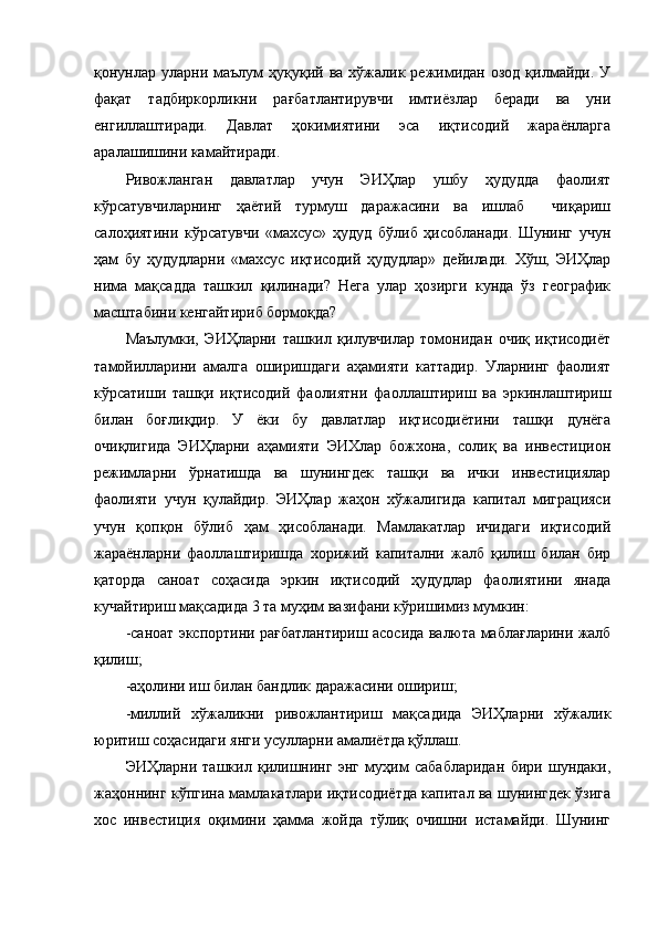 қонунлар  уларни маълум   ҳуқуқий  ва  хўжалик  режимидан  озод  қилмайди.  У
фақат   тадбиркорликни   рағбатлантирувчи   имтиёзлар   беради   ва   уни
енгиллаштиради.   Давлат   ҳокимиятини   эса   иқтисодий   жараёнларга
аралашишини камайтиради.
Ривожланган   давлатлар   учун   ЭИҲлар   ушбу   ҳудудда   фаолият
кўрсатувчиларнинг   ҳаётий   турмуш   даражасини   ва   ишлаб     чиқариш
салоҳиятини   кўрсатувчи   «махсус»   ҳудуд   бўлиб   ҳисобланади.   Шунинг   учун
ҳам   бу   ҳудудларни   «махсус   иқтисодий   ҳудудлар»   дейилади.   Хўш,   ЭИҲлар
нима   мақсадда   ташкил   қилинади?   Нега   улар   ҳозирги   кунда   ўз   географик
масштабини кенгайтириб бормоқда?
Маълумки,   ЭИҲларни   ташкил   қилувчилар   томонидан   очиқ   иқтисодиёт
тамойилларини   амалга   оширишдаги   аҳамияти   каттадир.   Уларнинг   фаолият
кўрсатиши   ташқи   иқтисодий   фаолиятни   фаоллаштириш   ва   эркинлаштириш
билан   боғлиқдир.   У   ёки   бу   давлатлар   иқтисодиётини   ташқи   дунёга
очиқлигида   ЭИҲларни   аҳамияти   ЭИХлар   божхона,   солиқ   ва   инвестицион
режимларни   ўрнатишда   ва   шунингдек   ташқи   ва   ички   инвестициялар
фаолияти   учун   қулайдир.   ЭИҲлар   жаҳон   хўжалигида   капитал   миграцияси
учун   қопқон   бўлиб   ҳам   ҳисобланади.   Мамлакатлар   ичидаги   иқтисодий
жараёнларни   фаоллаштиришда   хорижий   капитални   жалб   қилиш   билан   бир
қаторда   саноат   соҳасида   эркин   иқтисодий   ҳудудлар   фаолиятини   янада
кучайтириш мақсадида 3 та муҳим вазифани кўришимиз мумкин: 
-саноат экспортини рағбатлантириш асосида валюта маблағларини жалб
қилиш;
- аҳолини иш билан  бандлик даражасини ошириш ;
-миллий   хўжаликни   ривожлантириш   мақсадида   ЭИҲларни   хўжалик
юритиш соҳасидаги янги усулларни амалиётда қўллаш.
ЭИҲларни   ташкил   қилишнинг   энг   муҳим   сабабларидан   бири   шундаки,
жаҳоннинг кўпгина мамлакатлари иқтисодиётда капитал ва шунингдек ўзига
хос   инвестиция   оқимини   ҳамма   жойда   тўлиқ   очишни   истамайди.   Шунинг 