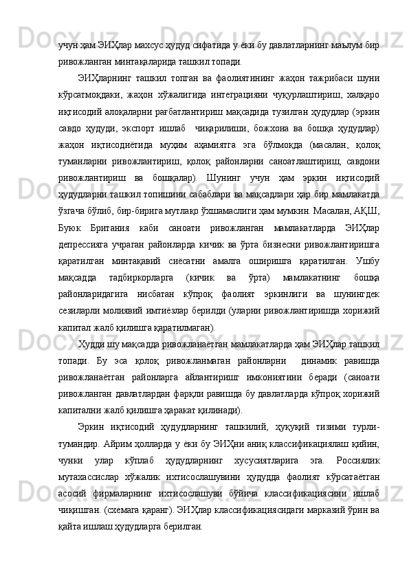 учун ҳам ЭИҲлар махсус ҳудуд сифатида у ёки бу давлатларнинг маълум бир
ривожланган минтақаларида ташкил топади.
ЭИҲларнинг   ташкил   топган   ва   фаолиятининг   жаҳон   тажрибаси   шуни
кўрсатмоқдаки,   жаҳон   хўжалигида   интеграцияни   чуқурлаштириш,   халқаро
иқтисодий алоқаларни рағбатлантириш мақсадида тузилган ҳудудлар (эркин
савдо   ҳудуди,   экспорт   ишлаб     чиқарилиши,   божхона   ва   бошқа   ҳудудлар)
жаҳон   иқтисодиётида   муҳим   аҳамиятга   эга   бўлмоқда   (масалан,   қолоқ
туманларни   ривожлантириш,   қолоқ   районларни   саноатлаштириш,   савдони
ривожлантириш   ва   бошқалар).   Шунинг   учун   ҳам   эркин   иқтисодий
ҳудудларни ташкил топишини сабаблари ва мақсадлари ҳар бир мамлакатда
ўзгача бўлиб, бир-бирига мутлақо ўхшамаслиги ҳам мумкин. Масалан, АҚШ,
Буюк   Британия   каби   саноати   ривожланган   мамлакатларда   ЭИҲлар
депрессияга   учраган   районларда   кичик   ва   ўрта   бизнесни   ривожлантиришга
қаратилган   минтақавий   сиёсатни   амалга   оширишга   қаратилган.   Ушбу
мақсадда   тадбиркорларга   (кичик   ва   ўрта)   мамлакатнинг   бошқа
районларидагига   нисбатан   кўпроқ   фаолият   эркинлиги   ва   шунингдек
сезиларли молиявий имтиёзлар берилди (уларни ривожлантиришда хорижий
капитал жалб қилишга қаратилмаган).
Худди шу мақсадда ривожланаётган мамлакатларда ҳам ЭИҲлар ташкил
топади.   Бу   эса   қолоқ   ривожланмаган   районларни     динамик   равишда
ривожланаётган   районларга   айлантиришг   имкониятини   беради   (саноати
ривожланган давлатлардан фарқли равишда бу давлатларда кўпроқ хорижий
капитални жалб қилишга ҳаракат қилинади).
Эркин   иқтисодий   ҳудудларнинг   ташкилий,   ҳуқуқий   тизими   турли-
тумандир. Айрим ҳолларда у ёки бу ЭИҲни аниқ классификациялаш қийин,
чунки   улар   кўплаб   ҳудудларнинг   хусусиятларига   эга.   Россиялик
мутахассислар   хўжалик   ихтисослашувини   ҳудудда   фаолият   кўрсатаётган
асосий   фирмаларнинг   ихтисослашуви   бўйича   классификациясини   ишлаб
чиқишган. (схемага қаранг). ЭИҲлар классификациясидаги марказий ўрин ва
қайта ишлаш ҳудудларга берилган. 