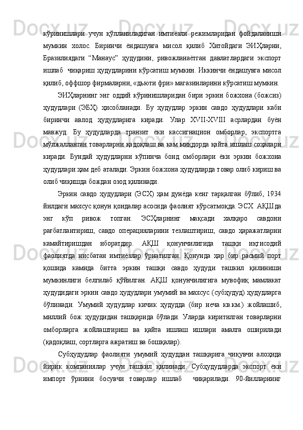 кўринишлари   учун   қўлланиладиган   имтиёзли   режимларидан   фойдаланиши
мумкин   холос.   Биринчи   ёндашувга   мисол   қилиб   Хитойдаги   ЭИҲларни,
Бразилиядаги   “Манаус”   ҳудудини,   ривожланаётган   давлатлардаги   экспорт
ишлаб   чиқариш ҳудудларини кўрсатиш мумкин. Иккинчи ёндашувга мисол
қилиб, оффшор фирмаларни, «дьюти фри» магазинларини кўрсатиш мумкин.
ЭИҲларнинг   энг   оддий   кўринишларидан   бири   эркин   божхона   (божсиз)
ҳудудлари   (ЭБҲ)   ҳисобланади.   Бу   ҳудудлар   эркин   савдо   ҳудудлари   каби
биринчи   авлод   ҳудудларига   киради.   Улар   XVII-XVIII   асрлардан   буён
мавжуд.   Бу   ҳудудларда   транзит   ёки   кассигнацион   омборлар,   экспортга
мўлжалланган товарларни қадоқлаш ва кам миқдорда қайта ишлаш соҳалари
киради.   Бундай   ҳудудларни   кўпинча   бонд   омборлари   ёки   эркин   божхона
ҳудудлари ҳам деб аталади. Эркин божхона ҳудудларда товар олиб кириш ва
олиб чиқишда бождан озод қилинади.
Эркин   савдо   ҳудудлари   (ЭСХ)   ҳам   дунёда   кенг   тарқалган   бўлиб,   1934
йилдаги махсус қонун қоидалар асосида фаолият кўрсатмоқда. ЭСХ  АҚШда
энг   кўп   ривож   топган.   ЭСҲларнинг   мақсади   халқаро   савдони
рағбатлантириш,   савдо   операцияларини   тезлаштириш,   савдо   ҳаражатларни
камайтиришдан   иборатдир.   АҚШ   қонунчилигида   ташқи   иқтисодий
фаолиятда   нисбатан   имтиёзлар   ўрнатилган.   Қонунда   ҳар   бир   расмий   порт
қошида   камида   битта   эркин   ташқи   савдо   ҳудуди   ташкил   қилиниши
мумкинлиги   белгилаб   қўйилган.   АҚШ   қонунчилигига   мувофиқ   мамлакат
ҳудудидаги эркин савдо ҳудудлари умумий ва махсус (субҳудуд) ҳудудларга
бўлинади.   Умумий   ҳудудлар   кичик   ҳудудда   (бир   неча   кв.км.)   жойлашиб,
миллий   бож   ҳудудидан   ташқарида   бўлади.   Уларда   киритилган   товарларни
омборларга   жойлаштириш   ва   қайта   ишлаш   ишлари   амалга   оширилади
(қадоқлаш, сортларга ажратиш ва бошқалар).
Субҳудудлар   фаолияти   умумий   ҳудуддан   ташқарига   чиқувчи   алоҳида
йирик   компаниялар   учун   ташкил   қилинади.   Субҳудудларда   экспорт   ёки
импорт   ўрнини   босувчи   товарлар   ишлаб     чиқарилади.   90-йилларнинг 