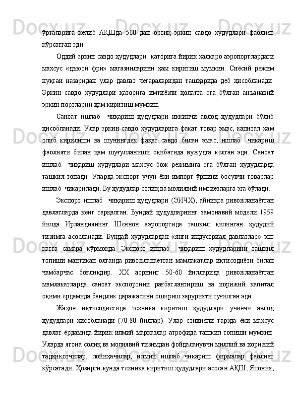 ўрталарига   келиб   АҚШда   500   дан   ортиқ   эркин   савдо   ҳудудлари   фаолият
кўрсатган эди.
Оддий эркин савдо ҳудудлари  қаторига йирик халқаро аэропортлардаги
махсус   «дъюти   фри»   магазинларини   ҳам   киритиш   мумкин.   С иёсий   режим
нуқтаи   назаридан   улар   давлат   чегараларидан   ташқарида   деб   ҳисобланади.
Эркин   савдо   ҳудудлари   қаторига   имтиёзли   ҳолатга   эга   бўлган   ан ъ анавий
эркин портларни ҳам киритиш мумкин.
Саноат   ишлаб     чиқариш   ҳудудлари   иккинчи   авлод   ҳудудлари   бўлиб
ҳисобланади.   Улар   эркин   савдо   ҳудудлари га   фақат   товар   эмас,   капитал   ҳам
олиб   кирилиши   ва   шунингдек   фақат   савдо   билан   эма с ,   ишлаб     чиқариш
фаолияти   билан   ҳам   шуғулланиши   оқибатида   вужудга   келган   эди.   Саноат
ишлаб     чиқариш   ҳудудлари   махсус   бож   режимига   эга   бўлган   ҳудудларда
ташкил   топади.   Улар да   экспорт   учун   ёки   импорт   ўрнини   босувчи   товарлар
ишлаб  чиқар ила ди. Бу ҳудудлар солиқ ва молиявий имтиёз лар га эга бўлади.
Экспорт   ишлаб     чиқариш   ҳудудлари   (ЭИЧХ) ,   айниқса   ривожланаётган
давлатларда   кенг   тарқалган.   Бундай   ҳудудларнинг   замонавий   модели   1959
йилда   Ирландиянинг   Шеннон   аэропортида   ташкил   қилинган   ҳудудий
тизимга   асосланади.   Бундай   ҳудудлардан   «янги   индустриал   давлатлар»   энг
катта   сам а ра   кўрмоқда.   Экспорт   ишлаб     чиқариш   ҳудудларини   ташкил
топиши   мантиқан   олганда   ривожланаётган   мамлакатлар   иқтисодиёти   билан
чамбарчас   боғлиқдир.   XX   асрнинг   50-60   йилларида   ривожланаётган
мамлакатларда   саноат   экспортини   рағбатлантириш   ва   хорижий   капитал
оқими  ёрдамида бандлик даражасини ошириш зарурияти туғилган эди.
Жаҳон   иқтисодиётида   техника   киритиш   ҳудудлари   учинчи   авлод
ҳудудлари   ҳисобланади   (70-80   йиллар).   Улар   стихияли   тарзда   ёки   махсус
давлат  ёрдамида  йирик илмий  марказлар  атрофида  ташкил  топиши мумкин.
Улар да  ягона солиқ ва молиявий тизимдан фойдаланувчи миллий ва хорижий
тадқиқотчилар,   лойиҳачилар,   илмий   ишлаб   чиқариш   фирмалар   фаолият
кўрсатади. Ҳозирги кунда техника киритиш ҳудудлари асосан АҚШ, Япония, 