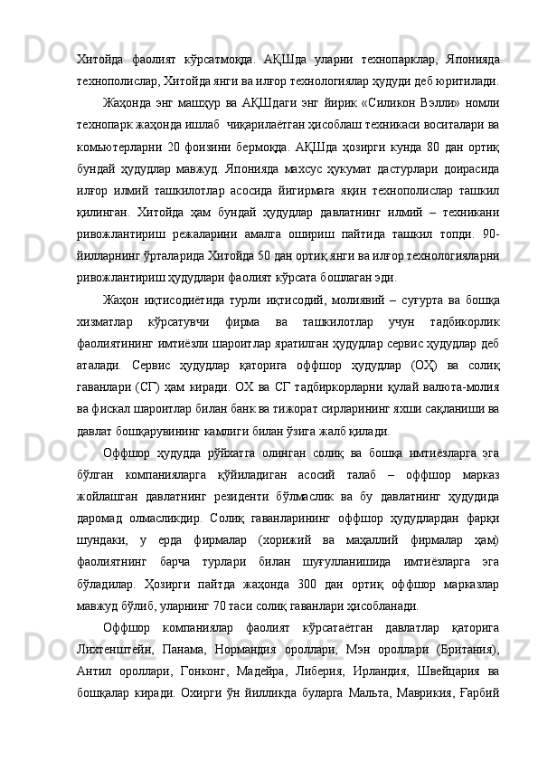 Хитойда   фаолият   кўрсатмоқда.   АҚШда   уларни   технопарклар,   Японияда
технополислар, Хитойда янги ва илғор технологиялар ҳудуди деб юритилади.
Жаҳонда   энг   машҳур   ва   АҚШда ги   энг   йирик   «Силикон   Вэлли»   номли
технопарк жаҳонда ишлаб  чиқарилаётган ҳисоблаш техникаси воситалари ва
комьютерларни   20   фоизини   бермоқда.   АҚШда   ҳозирги   кунда   80   дан   ортиқ
бундай   ҳудудлар   мавжуд.   Японияда   махсус   ҳукумат   дастурлари   доирасида
илғор   илмий   ташкилотлар   асосида   йигирмага   яқин   технополислар   ташкил
қилинган.   Хитой да   ҳам   бундай   ҳудудлар   давлатнинг   илмий   –   техникани
ривожлантириш   режаларини   амалга   ошириш   пайтида   ташкил   топди.   90-
йилларнинг ўрталарида Хитойда 50   дан ортиқ янги ва илғор технологияларни
ривожлантириш ҳудудлари фаолият кўрсата б о шлаган эди.
Жаҳон   иқтисодиётида   турли   иқтисодий,   молиявий   –   суғ у рта   ва   бошқа
хизматлар   кўрсатувчи   фирма   ва   ташкилотлар   учун   тадбикорлик
фаолиятининг имтиёзли шароитлар яратилган ҳудудлар сервис ҳудудлар деб
аталади.   Сервис   ҳудудлар   қаторига   оффшор   ҳудудлар   (ОҲ)   ва   солиқ
гаванлари   (СГ)   ҳам   киради.   ОХ   ва   СГ   тадбиркорларни   қулай   валюта-молия
ва фискал шароитлар билан банк ва тижорат сирларининг яхши сақланиши ва
давлат бошқарувининг камлиги билан ўзига жалб қилади.
Оффшор   ҳудудда   рўйхатга   олинган   солиқ   ва   бошқа   имтиёзларга   эга
бўлган   компанияларга   қўйиладиган   асосий   талаб   –   оффшор   марказ
жойлашган   давлатнинг   резиденти   бўлмаслик   ва   бу   давлатнинг   ҳудудида
даромад   олмасликдир.   Солиқ   гаванларининг   оффшор   ҳудудлардан   фарқи
шундаки,   у   ерда   фирмалар   (хорижий   ва   маҳаллий   фирмалар   ҳам)
фаолиятнинг   барча   турлари   билан   шуғулланишида   имтиёзларга   эга
бўладилар.   Ҳозирги   пайтда   жаҳонда   300   дан   ортиқ   оффшор   марказлар
мавжуд бўлиб, уларнинг 70 таси солиқ гаванлари ҳисобланади.
Оффшор   компаниялар   фаолият   кўрсатаётган   давлатлар   қаторига
Лихтенштейн,   Панама,   Нормандия   ороллари,   Мэн   ороллари   (Британия),
Антил   ороллари,   Гонконг,   Мадейра,   Либерия,   Ирландия,   Швейцария   ва
бошқалар   киради.   Охирги   ўн   йилликда   буларга   Мальта,   Маврикия,   Ғарбий 