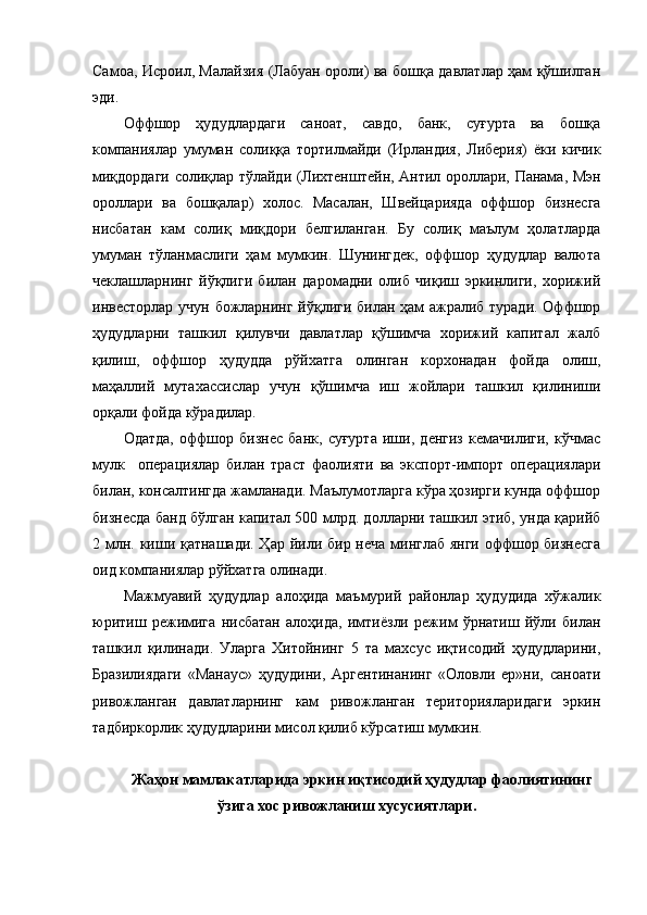 Самоа, Исроил, Малайзия (Лабуан ороли) ва бошқа давлатлар ҳам қўшилган
эди.
Оффшор   ҳудудлардаги   саноат,   савдо,   банк,   суғурта   ва   бошқа
компаниялар   умуман   солиққа   тортилмайди   (Ирландия,   Либерия)   ёки   кичик
миқдордаги солиқлар тўлайди (Лихтенштейн, Антил ороллари, Панама, Мэн
ороллари   ва   бошқалар)   холос.   Масалан,   Швейцарияда   оффшор   бизнесга
нисбатан   кам   солиқ   миқдори   белгиланган.   Бу   солиқ   маълум   ҳолатларда
умуман   тўланмаслиги   ҳам   мумкин.   Шунингдек,   оффшор   ҳудудлар   валюта
чеклашларнинг   йўқлиги   билан   даромадни   олиб   чиқиш   эркинлиги,   хорижий
инвесторлар учун божларнинг йўқлиги билан ҳам ажралиб туради. Оффшор
ҳудудларни   ташкил   қилувчи   давлатлар   қўшимча   хорижий   капитал   жалб
қилиш,   оффшор   ҳудудда   рўйхатга   олинган   корхонадан   фойда   олиш,
маҳаллий   мутахассислар   учун   қўшимча   иш   жойлари   ташкил   қилиниши
орқали фойда кўрадилар.
Одатда,   оффшор   бизнес   банк,   суғурта   иши,   денгиз   кемачилиги,   кўчмас
мулк     операциялар   билан   траст   фаолияти   ва   экспорт-импорт   операциялари
билан, консалтингда жамланади. Маълумотларга кўра ҳозирги кунда оффшор
бизнесда банд бўлган капитал 500 млрд. долларни ташкил этиб, унда қарийб
2 млн. киши қатнашади. Ҳ ар йили бир неча минглаб янги  оффшор бизнесга
оид компаниялар рўйхатга олинади.
Мажмуавий   ҳудудлар   алоҳида   маъмурий   районлар   ҳудудида   хўжалик
юритиш   режимига   нисбатан   алоҳида,   имтиёзли   режим   ўрнатиш   йўли   билан
ташкил   қилинади.   Уларга   Хитойнинг   5   та   махсус   иқтисодий   ҳудудларини,
Бразилиядаги   «Ман ау с»   ҳудудини,   Аргентинанинг   «Оловли   ер»ни,   саноати
ривожланган   давлатларнинг   кам   ривожланган   територияларидаги   эркин
тадбиркорлик ҳудудларини мисол қилиб кўрсатиш мумкин.
Жаҳон мамлакатларида эркин иқтисодий ҳудудлар фаолиятининг
ўзига хос ривожланиш хусусиятлари. 