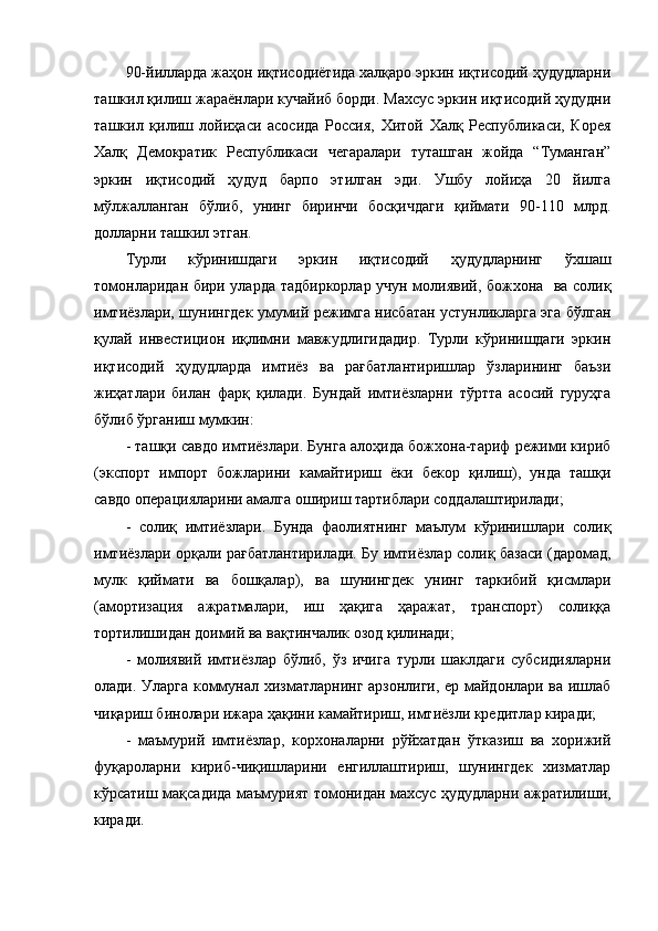 90-йилларда жаҳон иқтисодиётида халқаро эркин иқтисодий ҳудудларни
ташкил қилиш жараёнлари кучайиб борди. Махсус эркин иқтисодий ҳудудни
ташкил   қилиш   лойиҳаси   асосида   Россия,   Хитой   Халқ   Республикаси,   Корея
Халқ   Демократик   Республикаси   чегаралари   туташган   жойда   “Туманган”
эркин   иқтисодий   ҳудуд   барпо   этилган   эди.   Ушбу   лойиҳа   20   йилга
мўлжалланган   бўлиб,   унинг   биринчи   босқичдаги   қиймати   90-110   млрд.
долларни ташкил этган.
Турли   кўринишдаги   эркин   иқтисодий   ҳудудларнинг   ўхшаш
томонларидан бири уларда тадбиркорлар учун молиявий, божхона   ва солиқ
имтиёзлари, шунингдек умумий режимга нисбатан устунликларга эга бўлган
қулай   инвестицион   иқлимни   мавжудлигидадир.   Турли   кўринишдаги   эркин
иқтисодий   ҳудудларда   имтиёз   ва   рағбатлантиришлар   ўзларининг   баъзи
жиҳатлари   билан   фарқ   қилади.   Бундай   имтиёзларни   тўртта   асосий   гуруҳга
бўлиб ўрганиш мумкин:
- ташқи савдо имтиёзлари. Бунга алоҳида божхона-тариф режими кириб
(экспорт   импорт   божларини   камайтириш   ёки   бекор   қилиш),   унда   ташқи
савдо операцияларини амалга ошириш тартиблари соддалаштирилади;
-   солиқ   имтиёзлари.   Бунда   фаолиятнинг   маълум   кўринишлари   солиқ
имтиёзлари орқали рағбатлантирилади. Бу имтиёзлар солиқ базаси (даромад,
мулк   қиймати   ва   бошқалар),   ва   шунингдек   унинг   таркибий   қисмлари
(амортизация   ажратмалари,   иш   ҳақига   ҳаражат,   транспорт)   солиққа
тортилишидан доимий ва вақтинчалик озод қилинади;
-   молиявий   имтиёзлар   бўлиб,   ўз   ичига   турли   шаклдаги   субсидияларни
олади. Уларга коммунал хизматларнинг арзонлиги, ер майдонлари ва ишлаб
чиқариш бинолари ижара ҳақини камайтириш, имтиёзли кредитлар киради;
-   маъмурий   имтиёзлар,   корхоналарни   рўйхатдан   ўтказиш   ва   хорижий
фуқароларни   кириб-чиқишларини   енгиллаштириш,   шунингдек   хизматлар
кўрсатиш мақсадида маъмурият томонидан махсус ҳудудларни ажратилиши,
киради. 