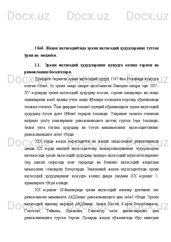 I боб. Жаҳон иқтисодиётида эркин иқтисодий ҳудудларнинг тутган
ўрни ва  моҳияти.
1.1. Эркин   иқтисодий   ҳудудларнинг   вужудга   келиш   тарихи   ва
ривожланиш босқичлари.
Дунёдаги биринчи эркин иқтисодий ҳудуд 1547 йил Италияда вужудга
келган бўлиб,  бу эркин савдо шаҳри ҳисобланган  Ливорно шаҳри эди. XIV-
XV   асрларда   эркин   иқтисодий   ҳудудлар   асосан,   «эркин   шаҳарлар»   ва   савдо
оқимларини жалб қилиш учун савдо йўллари кесишган портлар кўринишида
ташкил этилган. Ўша даврдан бошлаб шундай кўринишдаги эркин иқтисодий
ҳудудлар   бутун   дунё   бўйлаб   тарқала   бошлади.   Уларнинг   ташкил   этилиши
нафақат   ушбу   зоналарнинг   ривожланишига   қаттиқ   туртки   бера   бошлади,
балки   унга   боғлиқ   ҳудудлар   ва   бутун   мамлакатнинг   иқтисодиётининг
ривожланишига сабаб бўлди. 
XIX   асрда   жаҳон   иқтисодиёти   ва   жаҳон   савдосининг   ривожланиши
ҳамда   XX   асрда   миллий   иқтисодиётлар   халқаролашувининг   чуқурлашуви
натижасида эркин иқтисодий ҳудудлар халқаро иқтисодий муносабатларнинг
бир   шакли   сифатида   кенг   тарқалди   ва   ўзининг   иқтисодий   жиҳатдан
маъносини   сезиларли   ўзгартирди.   Замонавий   жахон   иқтисодиётида   эркин
иқтисодий   ҳудудларнинг   вужудга   келиш   даври   умуман   XX   асрнинг   2-
яримларига тўғри келади.
XX   асрнинг   30-йилларида   эркин   иқтисодий   зоналар   дунёнинг   энг
ривожланган   мамлакати   АҚШнинг   ривожланишига   ҳам   сабаб   бўлди.   Эркин
иқтисодий   зоналар   нафақат   АҚШнинг,   балки   Хитой,   Корея   Республикаси,
Гонгконг,   Тайвань,   Бразилия,   Сингапур   каби   давлатларнинг   ҳам
ривожланишига   туртки   берган.   Ҳозирда   жаҳон   хўжалигида   тўрт   мингдан 