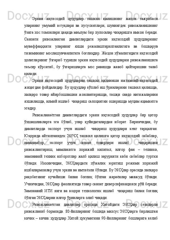 Эркин   иқтисодий   ҳудудлар   ташкил   қилишнинг   жаҳон   тажрибаси
уларнинг   умумий   ютуқлари   ва   хусусиятлари,   шунингдек   ривожланишнинг
ўзига хос томонлари ҳақида маълум бир хулосалар чиқаришга имкон беради.
Саноати   ривожланган   давлатлардаги   эркин   иқтисодий   ҳудудларнинг
муваффаққияти   уларнинг   яхши   режалаштирилганлигига   ва   бошқарув
тизимининг мослашувчанлигига боғлиқдир. Жаҳон хўжалигидаги иқтисодий
ҳолатларнинг ўзгариб  туриши эркин иқтисодий ҳудудларни  ривожланишига
таъсир   кўрсатиб,   бу   ўзгаришларга   мос   равишда   жавоб   қайтаришни   талаб
қилади.
Эркин   иқтисодий   ҳудудларни   ташкил   қилиниши   ижтимоий-иқтисодий
жиҳатдан фойдалидир. Бу ҳудудлар кўплаб иш ўринларини ташкил қилишда,
халқаро   товар   айирбошлашни   жонлантиришда,   ташқи   савдо   натижаларини
яхшилашда, илмий ишлаб  чиқариш салоҳиятни оширишда муҳим аҳамиятга
эгадир.
Ривожланаётган   давлатлардаги   эркин   иқтисодий   ҳудудлар   бир   қатор
ўхшашликларга   эга   бўлиб,   улар   қуйидагилардан   иборат.   Биринчидан,   бу
давлатларда   экспорт   учун   ишлаб     чиқариш   ҳудудлари   кенг   тарқалган.
Юқорида   айтилганидек   ЭИЧҲ   ташкил   қилишга   қатор   иқтисодий   сабаблар,
авваламбор,   экспорт   учун   саноат   товарлари   ишлаб     чиқаришни
ривожлантириш,   мамлакатга   хорижий   капитал,   илғор   фан   –   техника,
замонавий   техник   ахборотлар   жалб   қилиш   зарурияти   каби   сабаблар   туртки
бўлади.   Иккинчидан,   ЭИҲлардаги   хўжалик   юритиш   режими   хорижий
ишбилармонлар учун эркин ва имтиёзли бўлади. Бу ЭИҲлар орасида халқаро
рақобатнинг   кучайиши   билан   боғлиқ   бўлган   жараёнлар   мавжуд   бўлади.
Учинчидан, ЭИҲлар фаолиятида товар саноат диверсификацияси рўй беради.
Замонавий   ИТИ   янги   ва   юқори   технологик   ишлаб     чиқариш   билан   боғлиқ
бўлган ЭИҲларни илғор ўринларга олиб чиқади.
Ривожланаётган   давлатлар   орасида   Хитойдаги   ЭИҲлар   сезиларли
ривожланиб   бормоқда.   80-йилларнинг   бошида   махсус   ЭИҲларга   бирлашган
кичик – кичик ҳудудлар Хитой ҳукуматини 90-йилларнинг бошларига келиб 