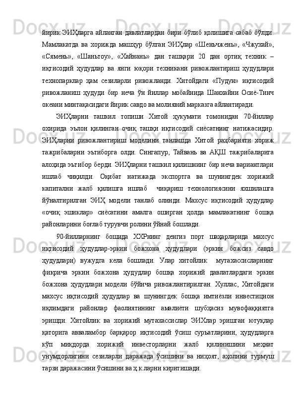 йирик  ЭИҲларга   айланган  давлатлардан  бири  бўлиб   қолишига   сабаб   бўлди.
Мамлакатда   ва   хорижда   машҳур   бўлган   ЭИҲлар   «Шеньчжень»,   «Чжухай»,
«Сямень»,   «Шаньтоу»,   «Хайнань»   дан   ташқари   20   дан   ортиқ   техник   –
иқтисодий   ҳудудлар   ва   янги   юқори   техникани   ривожлантириш   ҳудудлари
технопарклар   ҳам   сезиларли   ривожланди.   Хитойдаги   «Пудун»   иқтисодий
ривожланиш   ҳудуди   бир   неча   ўн   йиллар   мобайнида   Шанхайни   Осиё-Тинч
океани минтақасидаги йирик савдо ва молиявий марказга айлантиради.
ЭИҲларни   ташкил   топиши   Хитой   ҳукумати   томонидан   70-йиллар
охирида   эълон   қилинган   очиқ   ташқи   иқтисодий   сиёсатнинг   натижасидир.
ЭИҲларни   ривожлантириш   моделини   танлашда   Хитой   раҳбарияти   хориж
тажрибаларни   эътиборга   олди.   Сингапур,   Тайвань   ва   АҚШ   тажрибаларига
алоҳида эътибор берди. ЭИҲларни ташкил қилишнинг бир неча вариантлари
ишлаб   чиқилди.   Оқибат   натижада   экспортга   ва   шунингдек   хорижий
капитални   жалб   қилишга   ишлаб     чиқариш   технологиясини   яхшилашга
йўналтирилган   ЭИҲ   модели   танлаб   олинди.   Махсус   иқтисодий   ҳудудлар
«очиқ   эшиклар»   сиёсатини   амалга   оширган   ҳолда   мамлакатнинг   бошқа
районларини боғлаб турувчи ролини ўйнай бошлади.
90-йилларнинг   бошида   ХХРнинг   денгиз   порт   шаҳарларида   махсус
иқтисодий   ҳудудлар-эркин   божхона   ҳудудлари   (эркин   божсиз   савдо
ҳудудлари)   вужудга   кела   бошлади.   Улар   хитойлик     мутахассисларнинг
фикрича   эркин   божхона   ҳудудлар   бошқа   хорижий   давлатлардаги   эркин
божхона   ҳудудлари   модели   бўйича   ривожлантирилган.   Хуллас,   Хитойдаги
махсус   иқтисодий   ҳудудлар   ва   шунингдек   бошқа   имтиёзли   инвестицион
иқлимдаги   районлар   фаолиятининг   амалиёти   шубҳасиз   мувофаққиятга
эришди.   Хитойлик   ва   хорижий   мутахассислар   ЭИХлар   эришган   ютуқлар
қаторига   авваламбор   барқарор   иқтисодий   ўсиш   суръатларини,   ҳудудларга
кўп   миқдорда   хорижий   инвесторларни   жалб   қилинишини   меҳнат
унумдорлигини   сезиларли   даражада   ўсишини   ва   ниҳоят,   аҳолини   турмуш
тарзи даражасини ўсишини ва ҳ.к.ларни киритишади. 