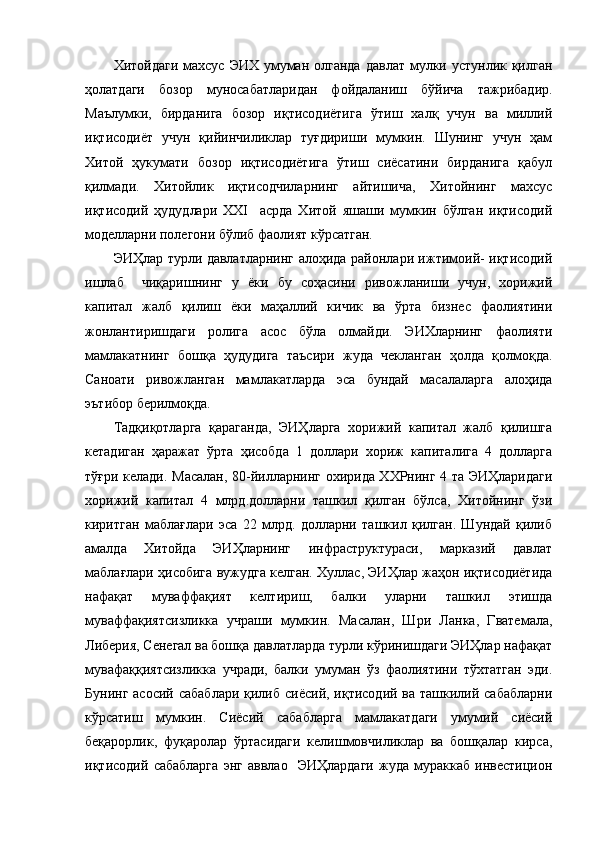 Хитойдаги  махсус  ЭИХ умуман  олганда  давлат  мулки устунлик қилган
ҳолатдаги   бозор   муносабатларидан   фойдаланиш   бўйича   тажрибадир.
Маълумки,   бирданига   бозор   иқтисодиётига   ўтиш   халқ   учун   ва   миллий
иқтисодиёт   учун   қийинчиликлар   туғдириши   мумкин.   Шунинг   учун   ҳам
Хитой   ҳукумати   бозор   иқтисодиётига   ўтиш   сиёсатини   бирданига   қабул
қилмади.   Хитойлик   иқтисодчиларнинг   айтишича,   Хитойнинг   махсус
иқтисодий   ҳудудлари   XXI     асрда   Хитой   яшаши   мумкин   бўлган   иқтисодий
моделларни полегони бўлиб фаолият кўрсатган. 
ЭИҲлар турли давлатларнинг алоҳида районлари ижтимоий- иқтисодий
ишлаб     чиқаришнинг   у   ёки   бу   соҳасини   ривожланиши   учун,   хорижий
капитал   жалб   қилиш   ёки   маҳаллий   кичик   ва   ўрта   бизнес   фаолиятини
жонлантиришдаги   ролига   асос   бўла   олмайди.   ЭИХларнинг   фаолияти
мамлакатнинг   бошқа   ҳудудига   таъсири   жуда   чекланган   ҳолда   қолмоқда.
Саноати   ривожланган   мамлакатларда   эса   бундай   масалаларга   алоҳида
эътибор берилмоқда.
Тадқиқотларга   қараганда,   ЭИҲларга   хорижий   капитал   жалб   қилишга
кетадиган   ҳаражат   ўрта   ҳисобда   1   доллари   хориж   капиталига   4   долларга
тўғри келади. Масалан, 80-йилларнинг охирида ХХРнинг 4 та ЭИҲларидаги
хорижий   капитал   4   млрд.долларни   ташкил   қилган   бўлса,   Хитойнинг   ўзи
киритган   маблағлари   эса   22   млрд.   долларни   ташкил   қилган.   Шундай   қилиб
амалда   Хитойда   ЭИҲларнинг   инфраструктураси,   марказий   давлат
маблағлари ҳисобига вужудга келган. Хуллас, ЭИҲлар жаҳон иқтисодиётида
нафақат   муваффақият   келтириш,   балки   уларни   ташкил   этишда
муваффақиятсизликка   учраши   мумкин.   Масалан,   Шри   Ланка,   Гватемала,
Либерия, Сенегал ва бошқа давлатларда турли кўринишдаги ЭИҲлар нафақат
мувафаққиятсизликка   учради,   балки   умуман   ўз   фаолиятини   тўхтатган   эди.
Бунинг асосий  сабаблари  қилиб  сиёсий, иқтисодий ва ташкилий сабабларни
кўрсатиш   мумкин.   Сиёсий   сабабларга   мамлакатдаги   умумий   сиёсий
беқарорлик,   фуқаролар   ўртасидаги   келишмовчиликлар   ва   бошқалар   кирса,
иқтисодий   сабабларга   энг   аввлао     ЭИҲлардаги   жуда   мураккаб   инвестицион 