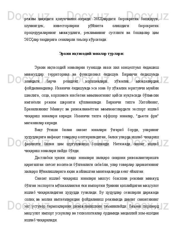 режим   ҳақидаги   қонунчилик   киради.   ЭИҲлардаги   бюрократик   бошқарув,
шунингдек,   инвесторларни   рўйхатга   олишдаги   бюрократик
процедураларнинг   мавжудлиги,   рекламанинг   сустлиги   ва   бошқалар   ҳам
ЭИҲлар тақдирига сезиларли таъсир кўрсатади.
Эркин и қ тисодий зоналар турлари:
Эркин   и қт исодий   зоналарни   тузишда   икки   хил   концептуал   ёндашиш
мавжуддир:   территориал   ва   функционал   ёндашув .   Биринчи   ёндашувда
зонадаги   барча   ре з идент   корхоналари   х ў жалик   мижозлардан
фойдаланадилар.   Иккинчи   ёндашувда эса зона бу х ў жалик юритувчи муайян
шаклига, со ҳ а, корхонага нисбатан мамлакатнинг   қ айси ну қ тасида б ў лмасин
имт и ёзли   режим   шароит и   қў ллан ила ди.   Биринчи   типга   Хитойнинг,
Бразилиянинг   Манаус   ва   ривожланаётган   мамлакатла р даги   экспорт   ишлаб
чи қ ариш   зоналар и   киради.   Иккинчи   типга   оффшор   зоналар,   "д ь юти   фри"
магазинлар киради.
Ва қ т   ў тиши   билан   саноат   зоналари   ў згариб   борди ,   уларнинг
ҳ удудларига нафа қ ат товарлар келтириладиган,  балки  уларда ишлаб чи қ ариш
фаолияти   билан   ҳ ам   шу ғ уллан иш   бошла н ди.   Натижада   саноат   ишлаб
чи қ ариш зоналари пайдо б ў лди.
Дастлабки   эркин   савдо   зоналари   хал қ аро   савдони   ривожлантиришга
қ аратилган сиёсат воситаси б ў лганлиги сабабли, улар товарлар  ҳ аракатининг
хал қ аро й ў налишларига я қ ин жойлашган минта қ аларда кенг ёйилган. 
Саноат   ишлаб   чи қ ариш   зоналари   махсус   божхона   режими   мавжуд
б ў лган экспортга м ў лжалланган ёки импортни  ў рнини  қ оплайдиган ма ҳ сулот
ишлаб   чи қ ариладиган   ҳ удудда   тузилади.   Бу   ҳ удудлар   сезиларли   даражада
соли қ   ва   молия   имтиёзларидан   фойдаланиш   режимида   давлат   саноатининг
энг   уст у вор   тармо қ ларини   ривожланиши ни   та ъ минлайди.   Ба ъ зан   пировард
ма ҳ сулот импорт ускунлар ва технологиялар ёрдамида ма ҳ аллий хом - ашёдан
ишлаб чи қ арилади.  