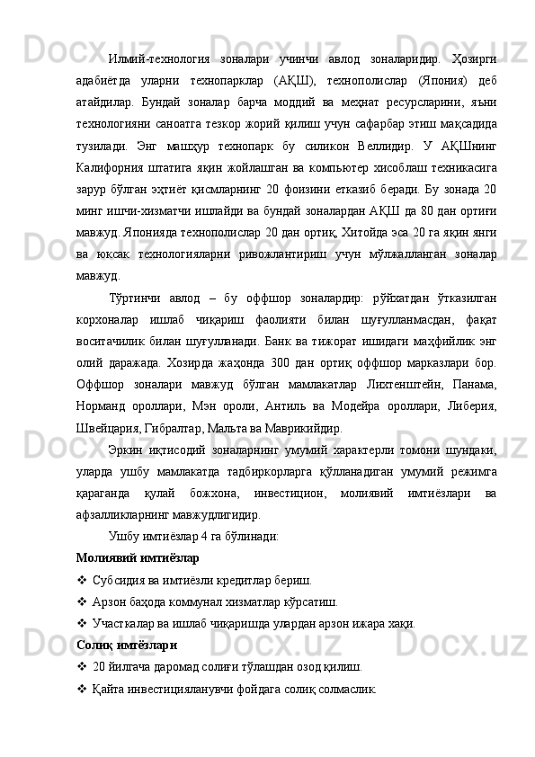 Илмий - технология   зоналари   учинчи   авлод   зоналаридир.   Ҳ озирги
адабиётда   уларни   технопарклар   (А Қ Ш) ,   техноп о лислар   (Япония)   деб
атайдилар.   Бундай   зоналар   барча   моддий   ва   ме ҳ нат   ресурсларини ,   я ъ ни
технологияни   саноатга   тезкор   жорий   қ илиш   учун   сафарбар   этиш   ма қ садида
тузил а ди.   Энг   маш ҳ ур   технопарк   бу   силикон   Веллидир.   У   А Қ Шнинг
Калифорния   штатига   я қ ин   жойлашган   ва   комп ь ютер   хисоблаш   техникасига
зарур   б ў лган   э ҳ тиёт   қ исмларнинг   20   фоизи ни   етказиб   беради.   Бу   зонада   20
минг ишчи - хизматчи ишлайди ва бундай зоналардан А Қ Ш да 80 дан орти ғи
мавжуд . Японияда технополислар 20 дан орти қ,  Хитойда эса 20 га я қ ин янги
ва   юксак   технологияларни   ривожлантириш   учун   мўлжалланган   зоналар
мавжуд. 
Тўртинчи   авлод   –   бу   оффшор   зоналардир:   р ў йхатдан   ў тказилган
корхоналар   ишлаб   чи қ ариш   фаолияти   билан   шу ғ улланмасдан,   фа қ ат
воситачилик   билан   шу ғ улланади.   Банк   ва   тижорат   ишидаги   ма ҳ фийлик   энг
олий   даражада.   Хозир да   жа ҳ онда   300   дан   орти қ   оффшор   марказлари   бор.
Оффшор   зоналари   мавжуд   б ў лган   мамлакатлар   Л ихтенштейн,   Панама,
Норманд   ороллари,   Мэн   ороли,   Антил ь   ва   Модейра   ороллари,   Либерия ,
Шве й цария, Гибралт а р, Мал ь та ва Маврикийди р .
Эркин   и қ тисодий   зоналарнинг   умумий   характерли   томони   шундаки ,
уларда   ушбу   мамлакатда   тадбиркорларга   қў лланадиган   умумий   режимга
қ араганда   қ улай   божхона ,   инвестицион ,   молиявий   имтиёзлари   ва
афзалликларнинг мавжудлигидир. 
Ушбу имтиёзлар 4 га б ў линади:
Молиявий имтиёзлар
 Субсидия ва имтиёзли кредитлар бериш. 
 Арзон ба ҳ ода коммунал хизматлар к ў рсатиш.
 Участкалар ва ишлаб чи қ ариш да  улардан арзон ижара ха қ и. 
Соли қ  имтёзлари
 20 йилгача даромад соли ғ и т ў лашдан озод  қ илиш. 
 Қ айта инвестицияланувчи фойдага соли қ  солмаслик.  