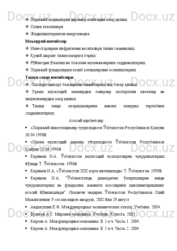  Хорижий ходимларни даромад соли ғ идан озод  қ илиш. 
 Соли қ  та ъ тиллари.
 Жадаллаштирилган ам о ртизация.
Ма ъ мурий имт и ёзлар
 Инвесторларни инфратизим восита лари  билан та ъ минлаш. 
 Қ улай шароит билан ижарага бериш.
 Р ў йхатдан  ў тказиш ва божхона муолажаларини соддалаштириш. 
 Хорижий фу қ ароларни келиб кетиш лар ини осонлаштириш. 
Таш қ и савдо имт и ёзлари
 Экспорт-импорт божларини камайтириш ёки бекор  қ илиш.
 Эркин   и қ тисодий   зоналардан   товарлар   экспортини   квоталар   ва
лицензиялардан озод  қ илиш. 
 Таш қ и   савдо   операцияларини   амалга   ошириш   тартибини
соддалаштириш. 
                                           Асосий адабиётлар:
 «Хорижий инвестициялар тугрисида»ги  Ў збекистон Республикаси  Қ онуни
30.04.1998 й
 «Эркин   и қ тисодий   зоналар   т ўғ рисида»ги   Ў збекистон   Республикаси
Қ онуни 25.04.1996 й
 Каримов   И.А.   Ў збекистон   и қ тисодий   исло ҳ отларни   чу қ урлаштириш
й ў лида Т.  Ў збекистон. 1996 й
 Каримов И.А. « Ў збекистон  XXI  асрга интилм оқ да» Т.  Ў збекистон. 1999 й
 Каримов   И.А.   “Ў збекистонда   демократик   ў згаришларни   янада
чу қ урлаштириш   ва   фу қ аролик   жамияти   асосларини   шакллантиришнинг
асосий   й ў налишлари ” .   Иккинчи   ча қ ирик   Ў збекистон   Республикаси   Олий
Мажлисининг 9-сессиясидаги маъруза, 2002 йил 29 август
 Авдокушин Е.Ф. Международные экономические отнош. Учебник. 200 4 .
 Булатов А.С. Мировая экономика. Учебник. Юристъ. 2003 . 
 Киреев А. Международная экономика. В 2-х ч. Часть 1. 2004 . 
 Киреев А. Международная экономика. В 2-х ч. Часть 2. 2004.  