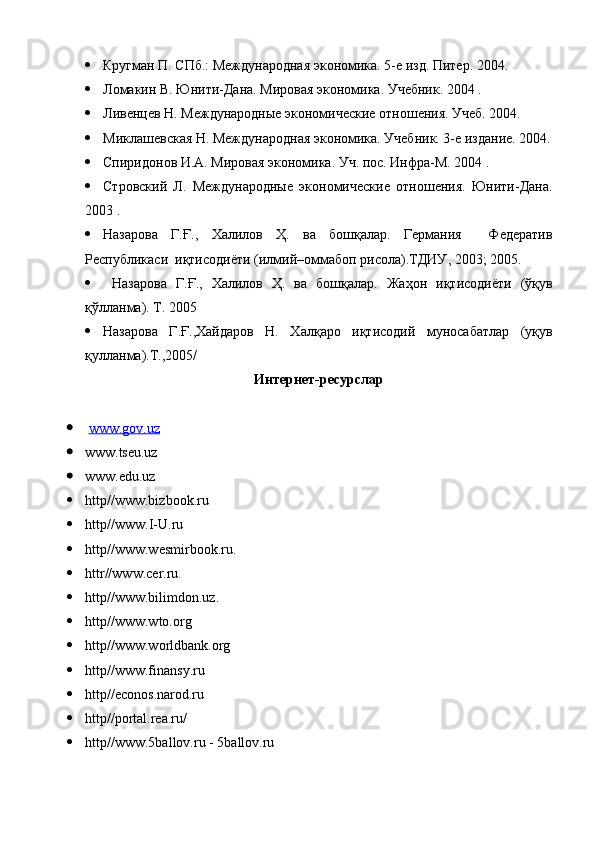  Кругман П. СПб.: Международная экономика. 5-е изд. Питер. 2004.
 Ломакин В. Юнити-Дана. Мировая экономика. Учебник. 2004 .
 Ливенцев Н. Международные экономические отношения. Учеб. 2004. 
 Миклашевская Н. Международная экономика. Учебник. 3-е издание. 2004.
 Спиридонов И.А. Мировая экономика. Уч. пос. Инфра-М. 2004 . 
 Стровский   Л.   Международные   экономические   отношения.   Юнити-Дана.
2003 .
 Назарова   Г.Ғ. ,   Халилов   Ҳ.   ва   бошқалар.   Германия     Федератив
Республикаси  иқтисодиёти (илмий–оммабоп рисола).ТДИУ , 2003;   2005.
   Назарова   Г.Ғ. ,   Халилов   Ҳ.   ва   бошқалар.   Жа ҳон   иқтисодиёти   (ўқув
қўлланма). Т.  2005
 Назарова   Г.Ғ. ,Хайдаров   Н.   Хал қаро   иқтисодий   муносабатлар   (уқув
қулланма).Т. ,2005/
Интернет-ресурсла р
   www    .   gov    .   uz        
 www . tseu . uz  
 www . edu . uz
 http//www.bizbook.ru
 http // www . I - U . ru
 http//www.wesmirbook.ru.
 httr//www.cer.ru.
 http//www.bilimdon.uz.
 http// www.wto.org
 http// www.worldbank.org
 http// www.finansy.ru  
 http// econos.narod.ru  
 http// portal.rea.ru/  
 http// www.5ballov.ru  - 5ballov.ru  