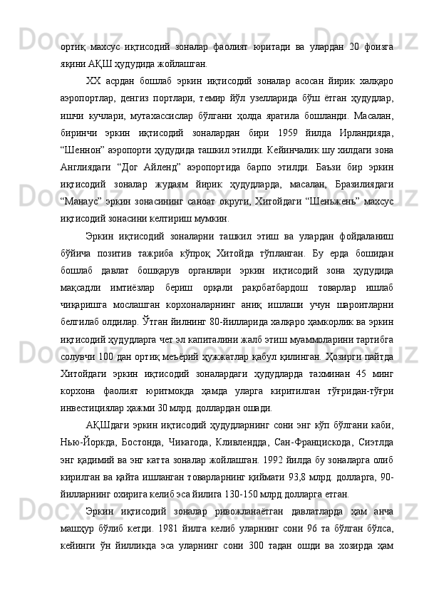 ортиқ   махсус   иқтисодий   зоналар   фаолият   юритади   ва   улардан   20   фоизга
яқини АҚШ ҳудудида жойлашган.
XX   асрдан   бошлаб   эркин   иқтисодий   зоналар   асосан   йирик   халқаро
аэропортлар,   денгиз   портлари,   темир   йўл   узелларида   бўш   ётган   ҳудудлар,
ишчи   кучлари,   мутахассислар   бўлгани   ҳолда   яратила   бошланди.   Масалан,
биринчи   эркин   иқтисодий   зоналардан   бири   1959   йилда   Ирландияда,
“Шеннон” аэропорти ҳудудида ташкил этилди. Кейинчалик шу хилдаги зона
Англиядаги   “Дог   Айленд”   аэропортида   барпо   этилди.   Баъзи   бир   эркин
иқтисодий   зоналар   жудаям   йирик   ҳудудларда,   масалан,   Бразилиядаги
“Манаус”   эркин   зонасининг   саноат   округи,   Хитойдаги   “Шеньжень”   махсус
иқтисодий зонасини келтириш мумкин.
Эркин   иқтисодий   зоналарни   ташкил   этиш   ва   улардан   фойдаланиш
бўйича   позитив   тажриба   кўпроқ   Хитойда   тўпланган.   Бу   ерда   бошидан
бошлаб   давлат   бошқарув   органлари   эркин   иқтисодий   зона   ҳудудида
мақсадли   имтиёзлар   бериш   орқали   рақобатбардош   товарлар   ишлаб
чиқаришга   мослашган   корхоналарнинг   аниқ   ишлаши   учун   шароитларни
белгилаб олдилар. Ўтган йилнинг 80-йилларида халқаро ҳамкорлик ва эркин
иқтисодий ҳудудларга чет эл капиталини жалб этиш муаммоларини тартибга
солувчи 100 дан ортиқ меъёрий ҳужжатлар қабул қилинган. Ҳозирги пайтда
Хитойдаги   эркин   иқтисодий   зоналардаги   ҳудудларда   тахминан   45   минг
корхона   фаолият   юритмоқда   ҳамда   уларга   киритилган   тўғридан-тўғри
инвестициялар ҳажми 30 млрд. доллардан ошади.
АҚШдаги   эркин   иқтисодий   ҳудудларнинг   сони   энг   кўп   бўлгани   каби,
Нью-Йоркда,   Бостонда,   Чикагода,   Кливлендда,   Сан-Францискода,   Сиэтлда
энг қадимий ва энг катта зоналар жойлашган. 1992 йилда бу зоналарга олиб
кирилган ва қайта ишланган товарларнинг қиймати 93,8 млрд. долларга, 90-
йилларнинг охирига келиб эса йилига 130-150 млрд.долларга етган.
Эркин   иқтисодий   зоналар   ривожланаётган   давлатларда   ҳам   анча
машҳур   бўлиб   кетди.   1981   йилга   келиб   уларнинг   сони   96   та   бўлган   бўлса,
кейинги   ўн   йилликда   эса   уларнинг   сони   300   тадан   ошди   ва   хозирда   ҳам 