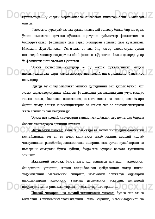 кўпаймоқда.   Бу   ердаги   корхоналарда   ишлаётган   ишчилар   сони   3   млн.дан
ошади.
Фаолияти гуркираб кетган эркин иқтисодий зоналар билан бир қаторда,
ўзини   оқламаган,   ҳаттоки   хўжалик   юритувчи   субъектлар   фаолиятига   ва
бошқарувчилар   фаолиятига   ҳам   зарар   келтирган   зоналар   ҳам   кузатилган.
Масалан,   Шри-Ланкада,   Сенегалда   ва   яна   бир   қатор   давлатларда   эркин
иқтисодий   зоналар   нафақат   ижобий   фаолият   кўрсатган,   балки   ҳозирда   улар
ўз фаолиятларини умуман тўхтатган. 
Эркин   иқтисодий   ҳудудлар   –   бу   жахон   хўжалигининг   муҳим
институтларидан   бири   ҳамда   халқаро   иқтисодий   интеграциянинг   ўзига   хос
шаклидир.  
Одатда   бу   ерлар   мамлакат   миллий   ҳудудининг   бир   қисми   бўлиб,   чет
эллик   сармоядорларнинг   хўжалик   фаолиятини   рағбатлантириш   учун   махсус
ташқи   савдо,   божхона,   инвестиция,   валюта-молия   ва   солиқ   имтиёзлари
бериш   ҳамда   ташқи   инвестицияларни   ва   етакчи   чет   эл   технологияларини
жалб этиши билан изоҳланади.
Эркин иктисодий худудларни ташкил этиш билан бир нечта бир бирига
боглик максадларга эришиш мумкин.
Иктисодий максад , яъни ташки савдо ва ташки иктисодий фаолиятни
кенгайтириш,   чет   эл   ва   ички   капитални   жалб   килиш,   миллий   ишлаб
чикаришнинг   ракобатбардошлилигини   ошириш,   экспортни   купайтириш   ва
импортни   самарали   йулга   куйиш,   бюджетга   купрок   валюта   тушишига
эришиш. 
Ижтимоий   максад ,   бунга   янги   иш   уринлари   яратиш,       ахолининг
бандлигини   устириш,   жахон   тажрибасидан   фойдаланган   холда   ишчи-
ходимларнинг   малакасини   ошириш,   замонавий   бошкарув   кадрларни
шакллантириш,   ахолининг   турмуш   даражасини   устириш,   ижтимоий
инфратузилмани ривожлантиришни тезлаштиришга эришиш.
Ишлаб   чикариш   ва   илмий-техникавий   максад ,   бунда   чет   эл   ва
махаллий   техника-технологияларнинг   окиб   кириши,   илмий-тадкикот   ва 