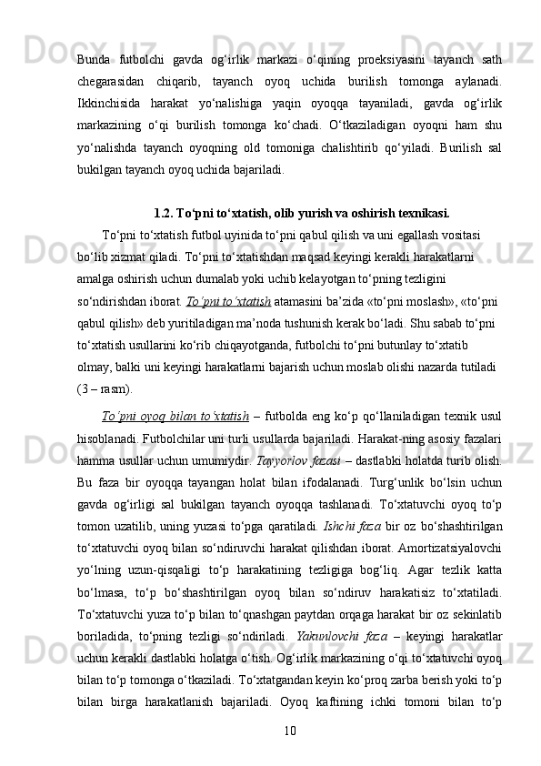 Bunda   futbolchi   gavda   og‘irlik   markazi   o‘qining   proeksiyasini   tayanch   sath
chegarasidan   chiqarib,   tayanch   oyoq   uchida   burilish   tomonga   aylanadi.
Ikkinchisida   harakat   yo‘nalishiga   yaqin   oyoqqa   tayaniladi,   gavda   og‘irlik
markazining   o‘qi   burilish   tomonga   ko‘chadi.   O‘tkaziladigan   oyoqni   ham   shu
yo‘nalishda   tayanch   oyoqning   old   tomoniga   chalishtirib   qo‘yiladi.   Burilish   sal
bukilgan tayanch oyoq uchida bajariladi.
1. 2. To‘pni to‘xtatish, olib yurish va oshirish texnikasi.
To‘pni to‘xtatish futbol uyinida to‘pni qabul qilish va uni egallash vositasi 
bo‘lib xizmat qiladi. To‘pni to‘xtatishdan maqsad keyingi kerakli harakatlarni 
amalga oshirish uchun dumalab yoki uchib kelayotgan to‘pning tezligini 
so‘ndirishdan iborat.  To‘pni to‘xtatish  atamasini ba’zida «to‘pni moslash», «to‘pni 
qabul qilish» deb yuritiladigan ma’noda tushunish kerak bo‘ladi. Shu sabab to‘pni 
to‘xtatish usullarini ko‘rib chiqayotganda, futbolchi to‘pni butunlay to‘xtatib 
olmay, balki uni keyingi harakatlarni bajarish uchun moslab olishi nazarda tutiladi 
(3 – rasm). 
To‘pni   oyoq   bilan   to‘xtatish   –   futbolda   eng   ko‘p   qo‘llaniladigan   texnik   usul
hisoblanadi. Futbolchilar uni turli usullarda bajariladi. Harakat-ning asosiy fazalari
hamma usullar uchun umumiydir.   Tayyorlov fazasi   – dastlabki holatda turib olish.
Bu   faza   bir   oyoqqa   tayangan   holat   bilan   ifodalanadi.   Turg‘unlik   bo‘lsin   uchun
gavda   og‘irligi   sal   bukilgan   tayanch   oyoqqa   tashlanadi.   To‘xtatuvchi   oyoq   to‘p
tomon  uzatilib,  uning  yuzasi  to‘pga  qaratiladi.   Ishchi   faza   bir  oz  bo‘shashtirilgan
to‘xtatuvchi oyoq bilan so‘ndiruvchi harakat qilishdan iborat. Amortizatsiyalovchi
yo‘lning   uzun-qisqaligi   to‘p   harakatining   tezligiga   bog‘liq.   Agar   tezlik   katta
bo‘lmasa,   to‘p   bo‘shashtirilgan   oyoq   bilan   so‘ndiruv   harakatisiz   to‘xtatiladi.
To‘xtatuvchi yuza to‘p bilan to‘qnashgan paytdan orqaga harakat bir oz sekinlatib
boriladida,   to‘pning   tezligi   so‘ndiriladi.   Yakunlovchi   faza   –   keyingi   harakatlar
uchun kerakli dastlabki holatga o‘tish. Og‘irlik markazining o‘qi to‘xtatuvchi oyoq
bilan to‘p tomonga o‘tkaziladi. To‘xtatgandan keyin ko‘proq zarba berish yoki to‘p
bilan   birga   harakatlanish   bajariladi.   Oyoq   kaftining   ichki   tomoni   bilan   to‘p
10