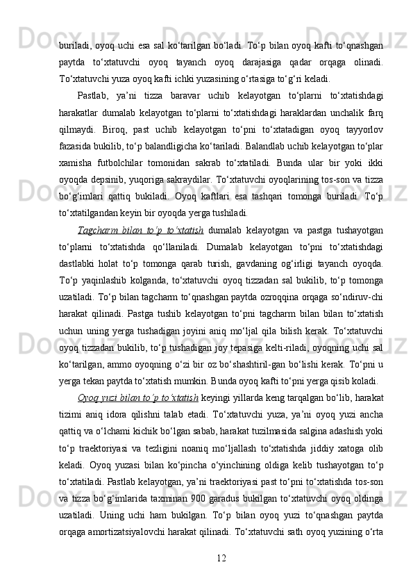 buriladi, oyoq uchi  esa  sal  ko‘tarilgan bo‘ladi. To‘p bilan oyoq kafti  to‘qnashgan
paytda   to‘xtatuvchi   oyoq   tayanch   oyoq   darajasiga   qadar   orqaga   olinadi.
To‘xtatuvchi yuza oyoq kafti ichki yuzasining o‘rtasiga to‘g‘ri keladi.
Pastlab,   ya’ni   tizza   baravar   uchib   kelayotgan   to‘plarni   to‘xtatishdagi
harakatlar   dumalab   kelayotgan   to‘plarni   to‘xtatishdagi   haraklardan   unchalik   farq
qilmaydi.   Biroq,   past   uchib   kelayotgan   to‘pni   to‘xtatadigan   oyoq   tayyorlov
fazasida bukilib, to‘p balandligicha ko‘tariladi. Balandlab uchib kelayotgan to‘plar
xamisha   futbolchilar   tomonidan   sakrab   to‘xtatiladi.   Bunda   ular   bir   yoki   ikki
oyoqda depsinib, yuqoriga sakraydilar. To‘xtatuvchi oyoqlarining tos-son va tizza
bo‘g‘imlari   qattiq   bukiladi.   Oyoq   kaftlari   esa   tashqari   tomonga   buriladi.   To‘p
to‘xtatilgandan keyin bir oyoqda yerga tushiladi. 
Tagcharm   bilan   to‘p   to‘xtatish   dumalab   kelayotgan   va   pastga   tushayotgan
to‘plarni   to‘xtatishda   qo‘llaniladi.   Dumalab   kelayotgan   to‘pni   to‘xtatishdagi
dastlabki   holat   to‘p   tomonga   qarab   turish,   gavdaning   og‘irligi   tayanch   oyoqda.
To‘p   yaqinlashib   kolganda,   to‘xtatuvchi   oyoq   tizzadan   sal   bukilib,   to‘p   tomonga
uzatiladi. To‘p bilan tagcharm to‘qnashgan paytda ozroqqina orqaga so‘ndiruv-chi
harakat   qilinadi.   Pastga   tushib   kelayotgan   to‘pni   tagcharm   bilan   bilan   to‘xtatish
uchun   uning   yerga   tushadigan   joyini   aniq   mo‘ljal   qila   bilish   kerak.   To‘xtatuvchi
oyoq tizzadan bukilib, to‘p tushadigan joy tepasiga kelti-riladi, oyoqning uchi sal
ko‘tarilgan, ammo oyoqning o‘zi bir oz bo‘shashtiril-gan bo‘lishi  kerak. To‘pni u
yerga tekan paytda to‘xtatish mumkin. Bunda oyoq kafti to‘pni yerga qisib koladi.
Oyoq yuzi bilan to‘p to‘xtatish  keyingi yillarda keng tarqalgan bo‘lib, harakat
tizimi   aniq   idora   qilishni   talab   etadi.   To‘xtatuvchi   yuza,   ya’ni   oyoq   yuzi   ancha
qattiq va o‘lchami kichik bo‘lgan sabab, harakat tuzilmasida salgina adashish yoki
to‘p   traektoriyasi   va   tezligini   noaniq   mo‘ljallash   to‘xtatishda   jiddiy   xatoga   olib
keladi.   Oyoq   yuzasi   bilan   ko‘pincha   o‘yinchining   oldiga   kelib   tushayotgan   to‘p
to‘xtatiladi. Pastlab kelayotgan, ya’ni traektoriyasi past to‘pni to‘xtatishda tos-son
va   tizza   bo‘g‘imlarida   taxminan   900   garadus   bukilgan   to‘xtatuvchi   oyoq   oldinga
uzatiladi.   Uning   uchi   ham   bukilgan.   To‘p   bilan   oyoq   yuzi   to‘qnashgan   paytda
orqaga amortizatsiyalovchi harakat qilinadi. To‘xtatuvchi sath oyoq yuzining o‘rta
12