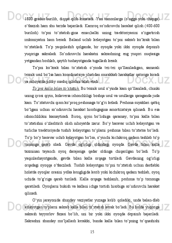 1800 gradus  burilib, diqqat  qilib kuzatadi. Yon  tomonlarga (o‘ngga  yoki  chapga)
o‘tkazish ham shu tarzda bajariladi. Kamroq so‘ndiruvchi harakat qilish (400-600
burilish)   to‘pni   to‘xtatish-gina   emas,balki   uning   traektoriyasini   o‘zgartirish
imkoniyatini   ham   beradi.   Baland   uchib   kelayotgan   to‘pni   sakrab   ko‘krak   bilan
to‘xtatiladi.   To‘p   yaqinlashib   qolganda,   bir   oyoqda   yoki   ikki   oyoqda   depsinib
yuqoriga   sakraladi.   So‘ndiruvchi   harakatni   sakrashning   eng   yuqori   nuqtasiga
yetgandan boshlab, qaytib tushayotganda tugallash kerak. 
To‘pni   ko‘krak   bilan   to‘xtatish   o‘yinda   tez-tez   qo‘llaniladigan,   samarali
texnik usul bo‘lsa ham koordinatsiya jihatidan murakkab harakatlar qatoriga kiradi
va nihoyatda jiddiy mashq qilishni talab etadi. 
To‘pni kalla bilan to‘xtatish.  Bu texnik usul o‘yinda kam qo‘llaniladi, chunki
uning ijrosi qiyin, kolaversa ishonchliligi boshqa usul va usullarga qaraganda juda
kam. To‘xtatuvchi qism ko‘proq peshonaga to‘g‘ri keladi. Peshona suyaklari qattiq
bo‘lgani   uchun   so‘ndiruvchi   harakat   hisobigagina   amortizatsiya   qilinadi.   Bu   esa
ishonchlilikni   kamaytiradi.   Biroq,   qiyin   bo‘lishiga   qaramay,   to‘pni   kalla   bilan
to‘xtatishni   o‘zlashtirib   olish   nihoyatda   zarur.   Bo‘y   baravar   uchib   kelayotgan   va
turlicha   traektoriyada   tushib   kelayotgan   to‘plarni   peshona   bilan   to‘xtatsa   bo‘ladi.
To‘p bo‘y baravar uchib kelayotgan bo‘lsa, o‘yinchi kichikroq qadam tashlab to‘p
tomonga   qarab   oladi.   Gavda   og‘irligi   oldindagi   oyoqda.   Gavda   bilan   kalla
taxminan   tayanch   oyoq   darajasiga   qadar   oldinga   chiqarilgan   bo‘ladi.   To‘p
yaqinlashayotganda,   gavda   bilan   kalla   orqaga   tortiladi.   Gavdaning   og‘irligi
orqadagi   oyoqqa   o‘tkaziladi.   Tushib   kelayotgan   to‘pni   to‘xtatish   uchun   dastlabki
holatda oyoqlar orasini yelka kengligida kerib yoki kichikroq qadam tashlab, oyoq
uchida   to‘g‘riga   qarab   turiladi.   Kalla   orqaga   tashlanib,   peshona   to‘p   tomonga
qaratiladi. Oyoqlarni bukish va kallani ichga tortish hisobiga so‘ndiruvchi harakat
qilinadi. 
O‘yin   jarayonida   shunday   vaziyatlar   yuzaga   kelib   qoladiki,   unda   balan-dlab
kelayotgan to‘plarni sakrab kalla bilan to‘xtatish kerak bo‘ladi. Bu holda yuqoriga
sakrash   tayyorlov   fazasi   bo‘lib,   uni   bir   yoki   ikki   oyoqda   depsinib   bajariladi.
Sakrashni   shunday   mo‘ljallash   kerakki,   bunda   kalla   bilan   to‘pning   to‘qnashishi
15 