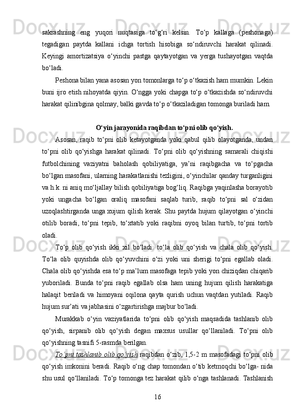 sakrashning   eng   yuqori   nuqtasiga   to‘g‘ri   kelsin.   To‘p   kallaga   (peshonaga)
tegadigan   paytda   kallani   ichga   tortish   hisobiga   so‘ndiruvchi   harakat   qilinadi.
Keyingi   amortizatsiya   o‘yinchi   pastga   qaytayotgan   va   yerga   tushayotgan   vaqtda
bo‘ladi.
Peshona bilan yana asosan yon tomonlarga to‘p o‘tkazish ham mumkin. Lekin
buni ijro etish nihoyatda qiyin. O‘ngga yoki chapga to‘p o‘tkazishda so‘ndiruvchi
harakat qilinibgina qolmay, balki gavda to‘p o‘tkaziladigan tomonga buriladi ham.
O‘yin jarayonida raqibdan to‘pni olib qo‘yish.
Asosan,   raqib   to‘pni   olib   ketayotganda   yoki   qabul   qilib   olayotganda,   undan
to‘pni   olib   qo‘yishga   harakat   qilinadi.   To‘pni   olib   qo‘yishning   samarali   chiqishi
futbolchining   vaziyatni   baholash   qobiliyatiga,   ya’ni   raqibgacha   va   to‘pgacha
bo‘lgan masofani, ularning harakatlanishi tezligini, o‘yinchilar qanday turganligini
va h.k. ni aniq mo‘ljallay bilish qobiliyatiga bog‘liq. Raqibga yaqinlasha borayotib
yoki   ungacha   bo‘lgan   oraliq   masofani   saqlab   turib,   raqib   to‘pni   sal   o‘zidan
uzoqlashtirganda unga xujum qilish kerak. Shu paytda hujum qilayotgan o‘yinchi
otilib   boradi,   to‘pni   tepib,   to‘xtatib   yoki   raqibni   oyoq   bilan   turtib,   to‘pni   tortib
oladi.
To‘p   olib   qo‘yish   ikki   xil   bo‘ladi:   to‘la   olib   qo‘yish   va   chala   olib   qo‘yish.
To‘la   olib   quyishda   olib   qo‘yuvchini   o‘zi   yoki   uni   sherigi   to‘pni   egallab   oladi.
Chala olib qo‘yishda esa to‘p ma’lum masofaga tepib yoki yon chiziqdan chiqarib
yuboriladi.   Bunda   to‘pni   raqib   egallab   olsa   ham   uning   hujum   qilish   harakatiga
halaqit   beriladi   va   himoyani   oqilona   qayta   qurish   uchun   vaqtdan   yutiladi.   Raqib
hujum sur’ati va jabhasini o‘zgartirishga majbur bo‘ladi.
Murakkab   o‘yin   vaziyatlarida   to‘pni   olib   qo‘yish   maqsadida   tashlanib   olib
qo‘yish,   sirpanib   olib   qo‘yish   degan   maxsus   usullar   qo‘llaniladi.   To‘pni   olib
qo‘yishning tasnifi 5-rasmda berilgan.
To‘pni tashlanib olib qo‘yish   raqibdan o‘zib, 1,5-2   m   masofadagi to‘pni olib
qo‘yish imkonini beradi. Raqib o‘ng chap tomondan o‘tib ketmoqchi bo‘lga- nida
shu usul qo‘llaniladi. To‘p tomonga tez harakat qilib o‘nga tashlanadi. Tashlanish
16