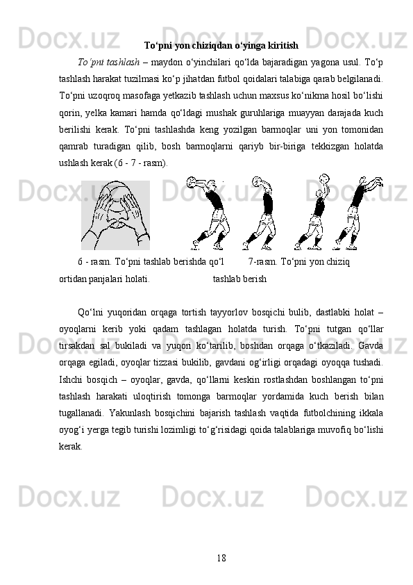 To‘pni yon chiziqdan o‘yinga kiritish
To‘pni  tashlash   – maydon o‘yinchilari qo‘lda bajaradigan yagona usul. To‘p
tashlash harakat tuzilmasi ko‘p jihatdan futbol qoidalari talabiga qarab belgilanadi.
To‘pni uzoqroq masofaga yetkazib tashlash uchun maxsus ko‘nikma hosil bo‘lishi
qorin,   yelka   kamari   hamda   qo‘ldagi   mushak   guruhlariga   muayyan   darajada   kuch
berilishi   kerak.   To‘pni   tashlashda   keng   yozilgan   barmoqlar   uni   yon   tomonidan
qamrab   turadigan   qilib,   bosh   barmoqlarni   qariyb   bir-biriga   tekkizgan   holatda
ushlash kerak (6 - 7 - rasm).
                               
6 - rasm. To‘pni tashlab berishda qo‘l          7-rasm.  To‘pni yon chiziq             
ortidan panjalari holati.                          tashlab berish
Qo‘lni   yuqoridan   orqaga   tortish   tayyorlov   bosqichi   bulib,   dastlabki   holat   –
oyoqlarni   kerib   yoki   qadam   tashlagan   holatda   turish.   To‘pni   tutgan   qo‘ llar
tirsakdan   sal   bukiladi   va   yuqori   ko‘tarilib,   boshdan   orqaga   o‘tkaziladi.   Gavda
orqaga egiladi, oyoqlar tizzasi bukilib, gavdani o g‘ irligi orqadagi oyoq q a tushadi.
Ishchi   bosqich   –   oyoqlar,   gavda,   qo‘llarni   keskin   rostlashdan   boshlangan   to‘pni
tashlash   harakati   ulo q tirish   tomonga   barmo q lar   yordamida   kuch   berish   bilan
tugallanadi.   Yakunlash   bosqichini   bajarish   tashlash   vaqtida   futbolchining   ikkala
oyog‘i yerga tegib turishi lozimligi to‘ g‘ risidagi qoida talablariga muvofi q  bo‘lishi
kerak. 
18