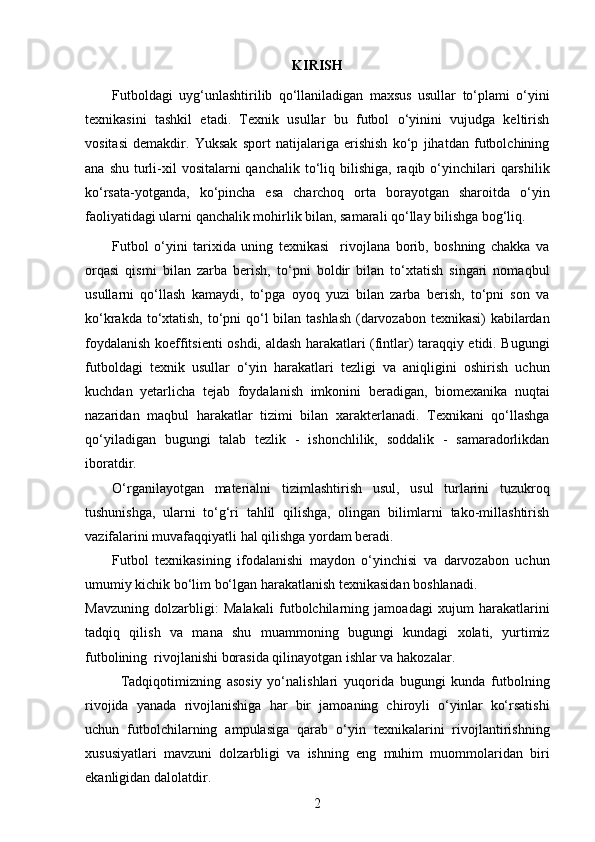 KIRISH
Futboldagi   uyg‘unlashtirilib   qo‘llaniladigan   maxsus   usullar   to‘plami   o‘yini
texnikasini   tashkil   etadi.   Texnik   usullar   bu   futbol   o‘yinini   vujudga   keltirish
vositasi   demakdir.   Yuksak   sport   natijalariga   erishish   ko‘p   jihatdan   futbolchining
ana  shu  turli-xil   vositalarni  qanchalik  to‘liq bilishiga,  raqib o‘yinchilari   qarshilik
ko‘rsata-yotganda,   ko‘pincha   esa   charchoq   orta   borayotgan   sharoitda   o‘yin
faoliyatidagi ularni qanchalik mohirlik bilan, samarali qo‘llay bilishga bog‘liq. 
Futbol   o‘yini   tarixida   uning   texnikasi     rivojlana   borib,   boshning   chakka   va
orqasi   qismi   bilan   zarba   berish,   to‘pni   boldir   bilan   to‘xtatish   singari   nomaqbul
usullarni   qo‘llash   kamaydi,   to‘pga   oyoq   yuzi   bilan   zarba   berish,   to‘pni   son   va
ko‘krakda to‘xtatish, to‘pni qo‘l  bilan tashlash  (darvozabon texnikasi)  kabilardan
foydalanish koeffitsienti oshdi, aldash harakatlari (fintlar) taraqqiy etidi. Bugungi
futboldagi   texnik   usullar   o‘yin   harakatlari   tezligi   va   aniqligini   oshirish   uchun
kuchdan   yetarlicha   tejab   foydalanish   imkonini   beradigan,   biomexanika   nuqtai
nazaridan   maqbul   harakatlar   tizimi   bilan   xarakterlanadi.   Texnikani   qo‘llashga
qo‘yiladigan   bugungi   talab   tezlik   -   ishonchlilik,   soddalik   -   samaradorlikdan
iboratdir. 
O‘rganilayotgan   materialni   tizimlashtirish   usul,   usul   turlarini   tuzukroq
tushunishga,   ularni   to‘g‘ri   tahlil   qilishga,   olingan   bilimlarni   tako-millashtirish
vazifalarini muvafaqqiyatli hal qilishga yordam beradi. 
Futbol   texnikasining   ifodalanishi   maydon   o‘yinchisi   va   darvozabon   uchun
umumiy kichik bo‘lim bo‘lgan harakatlanish texnikasidan boshlanadi. 
Mavzuning   dolzarbligi:   Malakali   futbolchilarning   jamoadagi   xujum   harakatlarini
tadqiq   qilish   va   mana   shu   muammoning   bugungi   kundagi   xolati,   yurtimiz
futbolining  rivojlanishi borasida qilinayotgan ishlar va hakozalar.
Tadqiqotimizning   asosiy   yo‘nalishlari   yuqorida   bugungi   kunda   futbolning
rivojida   yanada   rivojlanishiga   har   bir   jamoaning   chiroyli   o‘yinlar   ko‘rsatishi
uchun   futbolchilarning   ampulasiga   qarab   o‘yin   texnikalarini   rivojlantirishning
xususiyatlari   mavzuni   dolzarbligi   va   ishning   eng   muhim   muommolaridan   biri
ekanligidan dalolatdir.
2